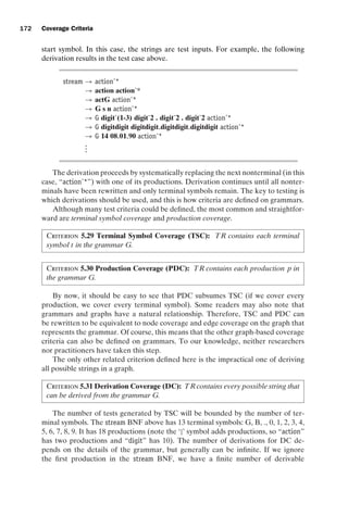 introtest CUUS047-Ammann ISBN 9780521880381 November 8, 2007 17:13 Char Count= 0
172 Coverage Criteria
start symbol. In this case, the strings are test inputs. For example, the following
derivation results in the test case above.
stream → actionˆ*
→ action actionˆ*
→ actG actionˆ*
→ G s n actionˆ*
→ G digitˆ(1-3) digitˆ2 . digitˆ2 . digitˆ2 actionˆ*
→ G digitdigit digitdigit.digitdigit.digitdigit actionˆ*
→ G 14 08.01.90 actionˆ*
.
.
.
The derivation proceeds by systematically replacing the next nonterminal (in this
case, “actionˆ*”) with one of its productions. Derivation continues until all nonter-
minals have been rewritten and only terminal symbols remain. The key to testing is
which derivations should be used, and this is how criteria are defined on grammars.
Although many test criteria could be defined, the most common and straightfor-
ward are terminal symbol coverage and production coverage.
Criterion 5.29 Terminal Symbol Coverage (TSC): TR contains each terminal
symbol t in the grammar G.
Criterion 5.30 Production Coverage (PDC): TR contains each production p in
the grammar G.
By now, it should be easy to see that PDC subsumes TSC (if we cover every
production, we cover every terminal symbol). Some readers may also note that
grammars and graphs have a natural relationship. Therefore, TSC and PDC can
be rewritten to be equivalent to node coverage and edge coverage on the graph that
represents the grammar. Of course, this means that the other graph-based coverage
criteria can also be defined on grammars. To our knowledge, neither researchers
nor practitioners have taken this step.
The only other related criterion defined here is the impractical one of deriving
all possible strings in a graph.
Criterion 5.31 Derivation Coverage (DC): TRcontains every possible string that
can be derived from the grammar G.
The number of tests generated by TSC will be bounded by the number of ter-
minal symbols. The stream BNF above has 13 terminal symbols: G, B, ., 0, 1, 2, 3, 4,
5, 6, 7, 8, 9. It has 18 productions (note the ‘|’ symbol adds productions, so “action”
has two productions and “digit” has 10). The number of derivations for DC de-
pends on the details of the grammar, but generally can be infinite. If we ignore
the first production in the stream BNF, we have a finite number of derivable
 