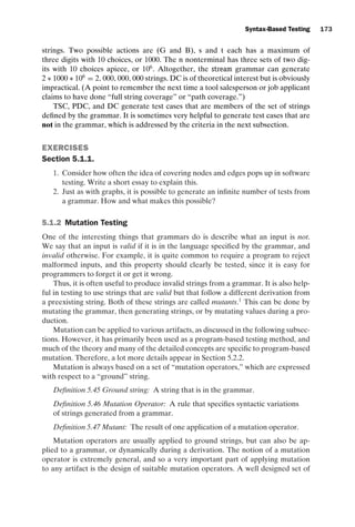 introtest CUUS047-Ammann ISBN 9780521880381 November 8, 2007 17:13 Char Count= 0
Syntax-Based Testing 173
strings. Two possible actions are (G and B), s and t each has a maximum of
three digits with 10 choices, or 1000. The n nonterminal has three sets of two dig-
its with 10 choices apiece, or 106
. Altogether, the stream grammar can generate
2 ∗ 1000 ∗ 106
= 2, 000, 000, 000 strings. DC is of theoretical interest but is obviously
impractical. (A point to remember the next time a tool salesperson or job applicant
claims to have done “full string coverage” or “path coverage.”)
TSC, PDC, and DC generate test cases that are members of the set of strings
defined by the grammar. It is sometimes very helpful to generate test cases that are
not in the grammar, which is addressed by the criteria in the next subsection.
EXERCISES
Section 5.1.1.
1. Consider how often the idea of covering nodes and edges pops up in software
testing. Write a short essay to explain this.
2. Just as with graphs, it is possible to generate an infinite number of tests from
a grammar. How and what makes this possible?
5.1.2 Mutation Testing
One of the interesting things that grammars do is describe what an input is not.
We say that an input is valid if it is in the language specified by the grammar, and
invalid otherwise. For example, it is quite common to require a program to reject
malformed inputs, and this property should clearly be tested, since it is easy for
programmers to forget it or get it wrong.
Thus, it is often useful to produce invalid strings from a grammar. It is also help-
ful in testing to use strings that are valid but that follow a different derivation from
a preexisting string. Both of these strings are called mutants.1
This can be done by
mutating the grammar, then generating strings, or by mutating values during a pro-
duction.
Mutation can be applied to various artifacts, as discussed in the following subsec-
tions. However, it has primarily been used as a program-based testing method, and
much of the theory and many of the detailed concepts are specific to program-based
mutation. Therefore, a lot more details appear in Section 5.2.2.
Mutation is always based on a set of “mutation operators,” which are expressed
with respect to a “ground” string.
Definition 5.45 Ground string: A string that is in the grammar.
Definition 5.46 Mutation Operator: A rule that specifies syntactic variations
of strings generated from a grammar.
Definition 5.47 Mutant: The result of one application of a mutation operator.
Mutation operators are usually applied to ground strings, but can also be ap-
plied to a grammar, or dynamically during a derivation. The notion of a mutation
operator is extremely general, and so a very important part of applying mutation
to any artifact is the design of suitable mutation operators. A well designed set of
 