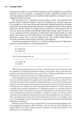 introtest CUUS047-Ammann ISBN 9780521880381 November 8, 2007 17:13 Char Count= 0
174 Coverage Criteria
operators can result in very powerful testing, but a poorly designed set can result in
ineffective tests. For example, a commercial tool that “implements mutation” but
that only changes predicates to true and false would simply be an expensive way to
implement branch coverage.
We sometimes have a particular ground string in mind, and sometimes the
ground string is simply the implicit result of not applying any mutation operators.
For example, we care about the ground string when applying mutation to program
statements. The ground string is the sequence of program statements in the program
under test, and the mutants are slight syntactic variations of that program. We do
not care about the ground string during invalid input testing, when the goal is to
see if a program correctly responds to invalid inputs. The ground strings are valid
inputs, and variants are the invalid inputs. For example, a valid input might be a
transaction request from a correctly logged-in user. The invalid version might be
the same transaction request from a user who is not logged in.
Consider the grammar in Section 5.1.1. If the first string shown, G 17 08.01.90, is
taken as a ground string, two valid mutants may be
B 17 08.01.90
G 43 08.01.90
Two invalid mutants may be
12 17 08.01.90
G 23 08.01
When the ground string does not matter, mutants can be created directly from
the grammar by modifying productions during a derivation, using a generator ap-
proach as introduced in the previous section. That is, if the ground strings are not of
direct interest, they do not need to be explicitly generated.
When applying mutation operators, two issues often come up. First, should more
than one mutation operator be applied at the same time to create one mutant? That
is, should a mutated string contain one mutated element, or several? Common sense
indicates no, and strong experimental and theoretical evidence has been found for
mutating only one element at a time in program-based mutation. Another question
is should every possible application of a mutation operator to a ground string be
considered? This is usually done in program-based mutation. One theoretical reason
is that program-based mutation subsumes a number of other test criteria, and if
operators are not applied comprehensively, then that subsumption is lost. However,
this is not always done when the ground string does not matter, for example, in the
case of invalid input testing. This question is explored in more detail in the following
application subsections.
Mutation operators have been designed for several programming languages, for-
mal specification languages, BNF grammars, and at least one data definition lan-
guage (XML). For a given artifact, the set of mutants is M and each mutant m ∈ M
will lead to a test requirement.
 