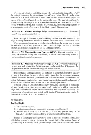 introtest CUUS047-Ammann ISBN 9780521880381 November 8, 2007 17:13 Char Count= 0
Syntax-Based Testing 175
When a derivation is mutated to produce valid strings, the testing goal is to “kill”
the mutants by causing the mutant to produce different output. More formally, given
a mutant m ∈ M for a derivation D and a test t, t is said to kill m if and only if the
output of t on D is different from the output of t on m. The derivation D may be
represented by the complete list of productions followed, or it may simply be repre-
sented by the final string. For example, in Section 5.2.2, the strings are programs or
program components. Coverage is defined in terms of killing mutants.
Criterion 5.32 Mutation Coverage (MC): For each mutant m ∈ M, TR contains
exactly one requirement, to kill m.
Thus, coverage in mutation equates to killing the mutants. The amount of cov-
erage is usually written as a percent of mutants killed and called the mutation score.
When a grammar is mutated to produce invalid strings, the testing goal is to run
the mutants to see if the behavior is correct. The coverage criterion is therefore
simpler, as the mutation operators are the test requirements.
Criterion 5.33 Mutation Operator Coverage (MOC): For each mutation oper-
ator, TR contains exactly one requirement, to create a mutated string m that is
derived using the mutation operator.
Criterion 5.34 Mutation Production Coverage (MPC): For each mutation op-
erator, and each production that the operator can be applied to, TR contains the
requirement to create a mutated string from that production.
The number of test requirements for mutation is somewhat difficult to quantify
because it depends on the syntax of the artifact as well as the mutation operators.
In most situations, mutation yields more test requirements than any other test cri-
terion. Subsequent sections have more data on quantifying specific collections of
mutation operators and more details are in the bibliographic notes.
Mutation testing is also difficult to apply by hand, and automation is more com-
plicated than for most other criteria. As a result, mutation is widely considered a
“high-end” test criterion, more effective than most but also more expensive. One
common use of mutation is as a sort of “gold standard” in experimental studies for
comparative evaluation of other test criteria.
EXERCISES
Section 5.1.2.
1. Define mutation score.
2. How is the mutation score related to coverage from Chapter 1?
3. Consider the stream BNF in Section 5.1.1 and the ground string “B 10
06.27.94.” Give three valid and three invalid mutants of the string.
The rest of this chapter explores various forms of BNF and mutation testing. The
table below summarizes the sections and the characteristics of the various flavors of
syntax testing. Whether the use of syntax testing creates valid or invalid tests is noted
 