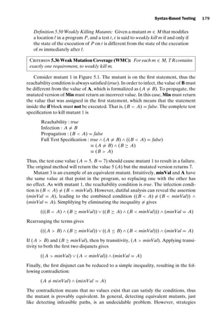 introtest CUUS047-Ammann ISBN 9780521880381 November 8, 2007 17:13 Char Count= 0
Syntax-Based Testing 179
Definition 5.50 Weakly Killing Mutants: Given a mutant m ∈ M that modifies
a location l in a program P, and a test t, t is said to weakly kill m if and only if
the state of the execution of P on t is different from the state of the execution
of m immediately after l.
Criterion 5.36 Weak Mutation Coverage (WMC): For each m ∈ M, TRcontains
exactly one requirement, to weakly kill m.
Consider mutant 1 in Figure 5.1. The mutant is on the first statement, thus the
reachability condition is always satisfied (true). In order to infect, the value of B must
be different from the value of A, which is formalized as (A = B). To propagate, the
mutated version of Min must return an incorrect value. In this case, Min must return
the value that was assigned in the first statement, which means that the statement
inside the if block must not be executed. That is, (B  A) = false. The complete test
specification to kill mutant 1 is
Reachability : true
Infection : A = B
Propagation : (B  A) = false
Full Test Specification : true ∧ (A = B) ∧ ((B  A) = false)
≡ (A = B) ∧ (B ≥ A)
≡ (B  A)
Thus, the test case value (A = 5, B = 7) should cause mutant 1 to result in a failure.
The original method will return the value 5 (A) but the mutated version returns 7.
Mutant 3 is an example of an equivalent mutant. Intuitively, minVal and A have
the same value at that point in the program, so replacing one with the other has
no effect. As with mutant 1, the reachability condition is true. The infection condi-
tion is (B  A) = (B  minVal). However, dutiful analysis can reveal the assertion
(minVal = A), leading to the combined condition ((B  A) = (B  minVal)) ∧
(minVal = A). Simplifying by eliminating the inequality = gives
(((B  A) ∧ (B ≥ minVal)) ∨ ((B ≥ A) ∧ (B  minVal))) ∧ (minVal = A)
Rearranging the terms gives
(((A  B) ∧ (B ≥ minVal)) ∨ ((A ≤ B) ∧ (B  minVal))) ∧ (minVal = A)
If (A  B) and (B ≥ minVal), then by transitivity, (A  minVal). Applying transi-
tivity to both the first two disjuncts gives
((A  minVal) ∨ (A  minVal)) ∧ (minVal = A)
Finally, the first disjunct can be reduced to a simple inequality, resulting in the fol-
lowing contradiction:
(A = minVal) ∧ (minVal = A)
The contradiction means that no values exist that can satisfy the conditions, thus
the mutant is provably equivalent. In general, detecting equivalent mutants, just
like detecting infeasible paths, is an undecidable problem. However, strategies
 