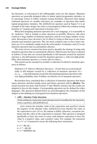introtest CUUS047-Ammann ISBN 9780521880381 November 8, 2007 17:13 Char Count= 0
182 Coverage Criteria
the literature, as referenced in the bibliographic notes for this chapter. Mutation
operators are generally designed either to mimic typical programmer mistakes, or
to encourage testers to follow common testing heuristics. Operators that change
relational operators or variable references are examples of operators that mimic
typical programmer mistakes. The failOnZero() operator used in Figure 5.1 is an
example of the latter design; the tester is encouraged to follow the common testing
heuristic of “causing each expression to become zero.”
When first designing mutation operators for a new language, it is reasonable to
be “inclusive,” that is, include as many operators as possible. However, this often
results in a large number of mutation operators, and an even larger number of mu-
tants. Researchers have devoted a lot of effort to trying to find ways to use fewer
mutants and mutation operators. The two most common ways to have fewer mu-
tants are (1) to randomly sample from the total number of mutants, and (2) to use
mutation operators that are particularly effective.
The term selective mutation has been used to describe the strategy of using only
mutation operators that are particularly effective. Effectiveness has been evaluated
as follows: if tests that are created specifically to kill mutants created by mutation
operator oi also kill mutants created by mutation operator oj with very high proba-
bility, then mutation operator oi is more effective than oj .
This notion can be extended to consider a collection of effective mutation oper-
ators as follows:
Definition 5.51 Effective Mutation Operators: If tests that are created specif-
ically to kill mutants created by a collection of mutation operators O =
{o1, o2, . . .} also kill mutants created by all remaining mutation operators with
very high probability, then O defines an effective set of mutation operators.
Researchers have concluded that a collection of mutation operators that insert
unary operators and that modify unary and binary operators will be effective. The
actual research was done with Fortran 77 (the Mothra system), but the results are
adapted to Java in this chapter. Corresponding operators can be defined for other
languages. The operators defined below are used throughout the remainder of this
chapter as the defining set of program-level mutation operators.
1. ABS – Absolute Value Insertion:
Each arithmetic expression (and subexpression) is modified by the functions
abs(), negAbs(), and failOnZero().
abs() returns the absolute value of the expression and negAbs() returns
the negative of the absolute value. failOnZero() tests whether the value of
the expression is zero. If it is, the mutant is killed; otherwise, execution con-
tinues and the value of the expression is returned. This operator is designed
specifically to force the tester to cause each numeric expression to have the
value 0, a negative value, and a positive value. For example, the statement
“x = 3 * a;” is mutated to create the following three statements:
x = 3 * abs (a);
x = 3 * - abs (a);
x = 3 * failOnZero (a);
 