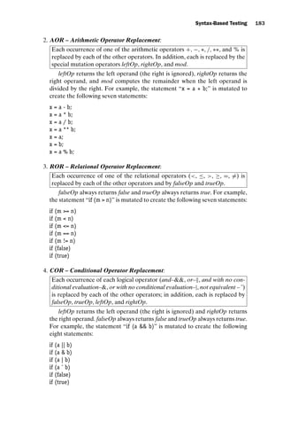 introtest CUUS047-Ammann ISBN 9780521880381 November 8, 2007 17:13 Char Count= 0
Syntax-Based Testing 183
2. AOR – Arithmetic Operator Replacement:
Each occurrence of one of the arithmetic operators +, −, ∗, /, ∗∗, and % is
replaced by each of the other operators. In addition, each is replaced by the
special mutation operators leftOp, rightOp, and mod.
leftOp returns the left operand (the right is ignored), rightOp returns the
right operand, and mod computes the remainder when the left operand is
divided by the right. For example, the statement “x = a + b;” is mutated to
create the following seven statements:
x = a - b;
x = a * b;
x = a / b;
x = a ** b;
x = a;
x = b;
x = a % b;
3. ROR – Relational Operator Replacement:
Each occurrence of one of the relational operators (, ≤, , ≥, =, =) is
replaced by each of the other operators and by falseOp and trueOp.
falseOp always returns false and trueOp always returns true. For example,
the statement “if (m  n)” is mutated to create the following seven statements:
if (m = n)
if (m  n)
if (m = n)
if (m == n)
if (m != n)
if (false)
if (true)
4. COR – Conditional Operator Replacement:
Each occurrence of each logical operator (and–, or–, and with no con-
ditional evaluation–, or with no conditional evaluation–|, not equivalent – ˆ)
is replaced by each of the other operators; in addition, each is replaced by
falseOp, trueOp, leftOp, and rightOp.
leftOp returns the left operand (the right is ignored) and rightOp returns
the right operand. falseOp always returns false and trueOp always returns true.
For example, the statement “if (a  b)” is mutated to create the following
eight statements:
if (a || b)
if (a  b)
if (a | b)
if (a ˆ b)
if (false)
if (true)
 