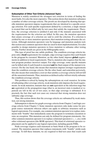 introtest CUUS047-Ammann ISBN 9780521880381 November 8, 2007 17:13 Char Count= 0
186 Coverage Criteria
Subsumption of Other Test Criteria (Advanced Topic)
Mutation is widely considered the strongest test criterion in terms of finding the
most faults. It is also the most expensive. This section shows that mutation subsumes
a number of other coverage criteria. The proofs are developed by showing that spe-
cific mutation operators impose requirements that are identical to a specific cover-
age criterion. For each specific requirement defined by a criterion, a single mutant
is created that can be killed only by test cases that satisfy the requirement. There-
fore, the coverage criterion is satisfied if and only if the mutants associated with
the requirements for the criterion are killed. In this case, the mutation operators
that ensure coverage of a criterion are said to yield the criterion. If a criterion is
yielded by one or more mutation operators, then mutation testing subsumes the cri-
terion. Although mutation operators vary by language and mutation analysis tool,
this section uses common operators that are used in most implementations. It is also
possible to design mutation operators to force mutation to subsume other testing
criteria. Further details are given in the bibliographic notes.
This type of proof has one subtle problem. The condition coverage criteria im-
pose only a local requirement; for example, edge coverage requires that each branch
in the program be executed. Mutation, on the other hand, imposes global require-
ments in addition to local requirements. That is, mutation also requires that the mu-
tant program produce incorrect output. For edge coverage, some specific mutants
can be killed only if each branch is executed and the final output of the mutant is in-
correct. On the one hand, this means that mutation imposes stronger requirements
than the condition coverage criteria. On the other hand, and somewhat perversely,
this also means that sometimes a test set that satisfies a coverage criteria will not kill
all the associated mutants. Thus, mutation as defined earlier will not strictly subsume
the condition coverage criteria.
This problem is solved by basing the subsumptions on weak mutation. In terms
of subsuming other coverage criteria, weak mutation only imposes the local require-
ments. In weak mutation, mutants that are not equivalent at the infection stage but
are equivalent at the propagation stage (that is, an incorrect state is masked or re-
paired) are left in the set of test cases, so that edge coverage is subsumed. It is
precisely the fact that such test cases are removed that strong mutation does not
subsume edge coverage.
Thus, this section shows that the coverage criteria are subsumed by weak muta-
tion, not strong mutation.
Subsumption is shown for graph coverage criteria from Chapter 2 and logic cov-
erage criteria from Chapter 3. Some mutation operators only make sense for pro-
gram source statements whereas others can apply to arbitrary structures such as
logical expressions. For example, one common mutation operator is to replace state-
ments with “bombs” that immediately cause the program to terminate execution or
raise an exception. This mutation can only be defined for program statements. An-
other common mutation operator is to replace relational operators (, , etc.) with
other relational operators (the ROR operator). This kind of relational operator re-
placement can be applied to any logical expression, including guards FSMs.
Node coverage requires each statement or basic block in the program to be ex-
ecuted. The mutation operator that replaces statements with “bombs” yields node
coverage. To kill these mutants, we are required to find test cases that reach each
 
