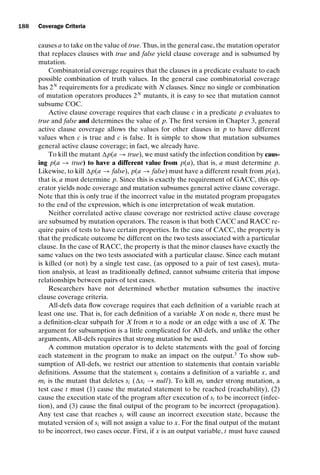 introtest CUUS047-Ammann ISBN 9780521880381 November 8, 2007 17:13 Char Count= 0
188 Coverage Criteria
causes a to take on the value of true. Thus, in the general case, the mutation operator
that replaces clauses with true and false yield clause coverage and is subsumed by
mutation.
Combinatorial coverage requires that the clauses in a predicate evaluate to each
possible combination of truth values. In the general case combinatorial coverage
has 2N
requirements for a predicate with N clauses. Since no single or combination
of mutation operators produces 2N
mutants, it is easy to see that mutation cannot
subsume COC.
Active clause coverage requires that each clause c in a predicate p evaluates to
true and false and determines the value of p. The first version in Chapter 3, general
active clause coverage allows the values for other clauses in p to have different
values when c is true and c is false. It is simple to show that mutation subsumes
general active clause coverage; in fact, we already have.
To kill the mutant p(a → true), we must satisfy the infection condition by caus-
ing p(a → true) to have a different value from p(a), that is, a must determine p.
Likewise, to kill p(a → false), p(a → false) must have a different result from p(a),
that is, a must determine p. Since this is exactly the requirement of GACC, this op-
erator yields node coverage and mutation subsumes general active clause coverage.
Note that this is only true if the incorrect value in the mutated program propagates
to the end of the expression, which is one interpretation of weak mutation.
Neither correlated active clause coverage nor restricted active clause coverage
are subsumed by mutation operators. The reason is that both CACC and RACC re-
quire pairs of tests to have certain properties. In the case of CACC, the property is
that the predicate outcome be different on the two tests associated with a particular
clause. In the case of RACC, the property is that the minor clauses have exactly the
same values on the two tests associated with a particular clause. Since each mutant
is killed (or not) by a single test case, (as opposed to a pair of test cases), muta-
tion analysis, at least as traditionally defined, cannot subsume criteria that impose
relationships between pairs of test cases.
Researchers have not determined whether mutation subsumes the inactive
clause coverage criteria.
All-defs data flow coverage requires that each definition of a variable reach at
least one use. That is, for each definition of a variable X on node n, there must be
a definition-clear subpath for X from n to a node or an edge with a use of X. The
argument for subsumption is a little complicated for All-defs, and unlike the other
arguments, All-defs requires that strong mutation be used.
A common mutation operator is to delete statements with the goal of forcing
each statement in the program to make an impact on the output.3
To show sub-
sumption of All-defs, we restrict our attention to statements that contain variable
definitions. Assume that the statement si contains a definition of a variable x, and
mi is the mutant that deletes si (si → null). To kill mi under strong mutation, a
test case t must (1) cause the mutated statement to be reached (reachability), (2)
cause the execution state of the program after execution of si to be incorrect (infec-
tion), and (3) cause the final output of the program to be incorrect (propagation).
Any test case that reaches si will cause an incorrect execution state, because the
mutated version of si will not assign a value to x. For the final output of the mutant
to be incorrect, two cases occur. First, if x is an output variable, t must have caused
 