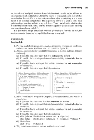 introtest CUUS047-Ammann ISBN 9780521880381 November 8, 2007 17:13 Char Count= 0
Syntax-Based Testing 189
an execution of a subpath from the deleted definition of x to the output without an
intervening definition (def-clear). Since the output is considered a use, this satisfies
the criterion. Second, if x is not an output variable, then not defining x at si must
result in an incorrect output state. This is possible only if x is used at some later
point during execution without being redefined. Thus, t satisfies the all-defs crite-
rion for the definition of x at si , and the mutation operator yields all-defs, ensuring
that mutation subsumes all-defs.
It is possible to design a mutation operator specifically to subsume all-uses, but
such an operator has never been published or used in any tool.
EXERCISES
Section 5.2.
1. Provide reachability conditions, infection conditions, propagation conditions,
and test case values to kill mutants 2, 4, 5, and 6 in Figure 5.1.
2. Answer questions (a) through (d) for the mutant in the two methods, findVal()
and sum().
(a) If possible, find a test input that does not reach the mutant.
(b) If possible, find a test input that satisfies reachability but not infection for
the mutant.
(c) If possible, find a test input that satisfies infection, but not propagation
for the mutant.
(d) If possible, find a test input that kills mutant m.
//Effects: If numbers null throw NullPointerException //Effects: If x null throw NullPointerException
// else return LAST occurrence of val in numbers[] // else return the sum of the values in x
// If val not in numbers[] return -1
1. public static int findVal(int numbers[], int val) 1. public static int sum(int[] x)
2. { 2. {
3. int findVal = -1; 3. int s = 0;
4. 4. for (int i=0; i  x.length; i++) }
5. for (int i=0; inumbers.length; i++) 5. {
5’.// for (int i=(0+1); inumbers.length; i++) 6. s = s + x[i];
6. if (numbers [i] == val) 6’. // s = s - x[i]; //AOR
7. findVal = i; 7. }
8. return (findVal); 8. return s;
9. } 9. }
3. Refer to the TestPat program in Chapter 2. Consider Mutant A and Mutant B
given below:
(a) If possible, find a test case that does not reach the mutant.
(b) If possible, find a test input that satisfies reachability but not infection for
the mutant.
(c) If possible, find a test input that satisfies infection, but not propagation
for the mutant.
(d) If possible, find a test input that kills mutant m.
(a) while (isPat == false  isub + patternLen - 1  subjectLen)
while (isPat == false  isub + patternLen - 0  subjectLen) // Mutant A
(b) isPat = false;
isPat = true; // Mutant B
4. Why does it make sense to remove ineffective test cases?
 
