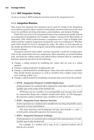 introtest CUUS047-Ammann ISBN 9780521880381 November 8, 2007 17:13 Char Count= 0
192 Coverage Criteria
5.3.1 BNF Integration Testing
As far as we know, BNF testing has not been used at the integration level.
5.3.2 Integration Mutation
This section first discusses how mutation can be used for testing at the integration
level without regard to object-oriented relationships, then how mutation can be used
to test for problems involving inheritance, polymorphism, and dynamic binding.
Faults that can occur in the integration between two components usually depend
on a mismatch of assumptions. For example, Chapter 1 discussed the Mars lander of
September 1999, which crashed because a component sent a value in English units
(miles) and the recipient component assumed the value was in kilometers. Whether
such a flaw should be fixed by changing the caller, the callee, or both depends on
the design specification of the program and possibly pragmatic issues such as which
is easier to change.
Integration mutation (also called “interface mutation”) works by creating muta-
tions on the connections between components. Most mutations are around method
calls, and both the calling (caller) and called (callee) method must be considered.
Interface mutation operators do the following:
 Change a calling method by modifying the values that are sent to a called
method.
 Change a calling method by modifying the call.
 Change a called method by modifying the values that enter and leave a method.
This should include parameters as well as variables from a higher scope (class
level, package, public, etc.).
 Change a called method by modifying statements that return from the method.
1. IPVR – Integration Parameter Variable Replacement:
Each parameter in a method call is replaced by each other variable of com-
patible type in the scope of the method call.
IPVR does not use variables of an incompatible type because they would
be syntactically illegal (the compiler should catch them). In OO languages,
this operator replaces primitive type variables as well as objects.
2. IUOI – Integration Unary Operator Insertion:
Each expression in a method call is modified by inserting all possible unary
operators in front and behind it.
The unary operators vary by language and type. Java includes ++ and −−
as both prefix and postfix operators for numeric types.
3. IPEX – Integration Parameter Exchange:
Each parameter in a method call is exchanged with each parameter of com-
patible type in that method call.
For example, if a method call is max (a, b), a mutated method call of
max (b, a) is created.
 