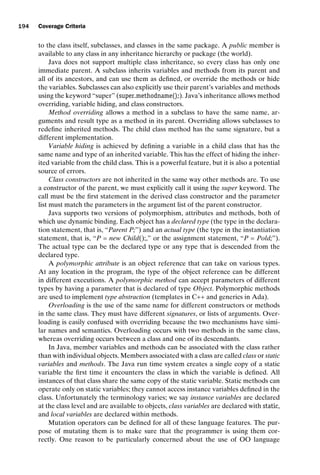 introtest CUUS047-Ammann ISBN 9780521880381 November 8, 2007 17:13 Char Count= 0
194 Coverage Criteria
to the class itself, subclasses, and classes in the same package. A public member is
available to any class in any inheritance hierarchy or package (the world).
Java does not support multiple class inheritance, so every class has only one
immediate parent. A subclass inherits variables and methods from its parent and
all of its ancestors, and can use them as defined, or override the methods or hide
the variables. Subclasses can also explicitly use their parent’s variables and methods
using the keyword “super” (super.methodname();). Java’s inheritance allows method
overriding, variable hiding, and class constructors.
Method overriding allows a method in a subclass to have the same name, ar-
guments and result type as a method in its parent. Overriding allows subclasses to
redefine inherited methods. The child class method has the same signature, but a
different implementation.
Variable hiding is achieved by defining a variable in a child class that has the
same name and type of an inherited variable. This has the effect of hiding the inher-
ited variable from the child class. This is a powerful feature, but it is also a potential
source of errors.
Class constructors are not inherited in the same way other methods are. To use
a constructor of the parent, we must explicitly call it using the super keyword. The
call must be the first statement in the derived class constructor and the parameter
list must match the parameters in the argument list of the parent constructor.
Java supports two versions of polymorphism, attributes and methods, both of
which use dynamic binding. Each object has a declared type (the type in the declara-
tion statement, that is, “Parent P;”) and an actual type (the type in the instantiation
statement, that is, “P = new Child();,” or the assignment statement, “P = Pold;”).
The actual type can be the declared type or any type that is descended from the
declared type.
A polymorphic attribute is an object reference that can take on various types.
At any location in the program, the type of the object reference can be different
in different executions. A polymorphic method can accept parameters of different
types by having a parameter that is declared of type Object. Polymorphic methods
are used to implement type abstraction (templates in C++ and generics in Ada).
Overloading is the use of the same name for different constructors or methods
in the same class. They must have different signatures, or lists of arguments. Over-
loading is easily confused with overriding because the two mechanisms have simi-
lar names and semantics. Overloading occurs with two methods in the same class,
whereas overriding occurs between a class and one of its descendants.
In Java, member variables and methods can be associated with the class rather
than with individual objects. Members associated with a class are called class or static
variables and methods. The Java run time system creates a single copy of a static
variable the first time it encounters the class in which the variable is defined. All
instances of that class share the same copy of the static variable. Static methods can
operate only on static variables; they cannot access instance variables defined in the
class. Unfortunately the terminology varies; we say instance variables are declared
at the class level and are available to objects, class variables are declared with static,
and local variables are declared within methods.
Mutation operators can be defined for all of these language features. The pur-
pose of mutating them is to make sure that the programmer is using them cor-
rectly. One reason to be particularly concerned about the use of OO language
 