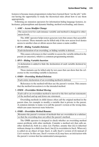 introtest CUUS047-Ammann ISBN 9780521880381 November 8, 2007 17:13 Char Count= 0
Syntax-Based Testing 195
features is because many programmers today have learned them “on the job,” with-
out having the opportunity to study the theoretical rules about how to use them
appropriately.
Following are mutation operators for information hiding language features, in-
heritance, polymorphism and dynamic binding, method overloading, and classes.
1. AMC – Access Modifier Change:
The access level for each instance variable and method is changed to other
access levels.
The AMC operator helps testers generate tests that ensure that accessibil-
ity is correct. These mutants can be killed only if the new access level denies
access to another class or allows access that causes a name conflict.
2. HVD – Hiding Variable Deletion:
Each declaration of an overriding, or hiding variable is deleted.
This causes references to that variable to access the variable defined in the
parent (or ancestor), which is a common programming mistake.
3. HVI – Hiding Variable Insertion:
A declaration is added to hide the declaration of each variable declared in
an ancestor.
These mutants can be killed only by test cases that can show that the ref-
erence to the overriding variable is incorrect.
4. OMD – Overriding Method Deletion:
Each entire declaration of an overriding method is deleted.
References to the method will then use the parent’s version. This ensures
that the method invocation is to the intended method.
5. OMM – Overridden Method Moving:
Each call to an overridden method is moved to the first and last statements
of the method and up and down one statement.
Overriding methods in child classes often call the original method in the
parent class, for example to modify a variable that is private to the parent.
A common mistake to make is to call the parent’s version at the wrong time,
which can cause incorrect state behavior.
6. OMR – Overridden Method Rename:
Renames the parent’s versions of methods that are overridden in a subclass
so that the overriding does not affect the parent’s method.
The OMR operator is designed to check whether an overriding method
causes problems with other methods. Consider a method m() that calls an-
other method f(), both in a class List. Further, assume that m() is inherited
without change in a child class Stack, but f() is overridden in Stack. When m()
is called on an object of type Stack, it calls Stack’s version of f() instead of
List’s version. In this case, Stack’s version of f() may have an interaction with
the parent’s version that has unintended consequences.
 