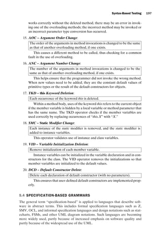 introtest CUUS047-Ammann ISBN 9780521880381 November 8, 2007 17:13 Char Count= 0
Syntax-Based Testing 197
works correctly without the deleted method, there may be an error in invok-
ing one of the overloading methods; the incorrect method may be invoked or
an incorrect parameter type conversion has occurred.
15. AOC – Argument Order Change:
The order of the arguments in method invocations is changed to be the same
as that of another overloading method, if one exists.
This causes a different method to be called, thus checking for a common
fault in the use of overloading.
16. ANC – Argument Number Change:
The number of the arguments in method invocations is changed to be the
same as that of another overloading method, if one exists.
This helps ensure that the programmer did not invoke the wrong method.
When new values need to be added, they are the constant default values of
primitive types or the result of the default constructors for objects.
17. TKD – this Keyword Deletion:
Each occurrence of the keyword this is deleted.
Within a method body, uses of the keyword this refers to the current object
if the member variable is hidden by a local variable or method parameter that
has the same name. The TKD operator checks if the member variables are
used correctly by replacing occurrences of “this.X” with “X.”
18. SMC – Static Modifier Change:
Each instance of the static modifier is removed, and the static modifier is
added to instance variables.
This operator validates use of instance and class variables.
19. VID – Variable Initialization Deletion:
Remove initialization of each member variable.
Instance variables can be initialized in the variable declaration and in con-
structors for the class. The VID operator removes the initializations so that
member variables are initialized to the default values.
20. DCD – Default Constructor Delete:
Delete each declaration of default constructor (with no parameters).
This ensures that user-defined default constructors are implemented prop-
erly.
5.4 SPECIFICATION-BASED GRAMMARS
The general term “specification-based” is applied to languages that describe soft-
ware in abstract terms. This includes formal specification languages such as Z,
SMV, OCL, and informal specification languages and design notations such as stat-
echarts, FSMs, and other UML diagram notations. Such languages are becoming
more widely used, partly because of increased emphasis on software quality and
partly because of the widespread use of the UML.
 