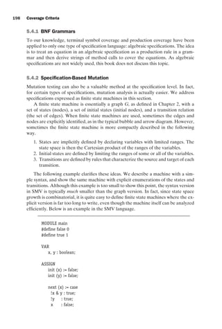 introtest CUUS047-Ammann ISBN 9780521880381 November 8, 2007 17:13 Char Count= 0
198 Coverage Criteria
5.4.1 BNF Grammars
To our knowledge, terminal symbol coverage and production coverage have been
applied to only one type of specification language: algebraic specifications. The idea
is to treat an equation in an algebraic specification as a production rule in a gram-
mar and then derive strings of method calls to cover the equations. As algebraic
specifications are not widely used, this book does not discuss this topic.
5.4.2 Specification-Based Mutation
Mutation testing can also be a valuable method at the specification level. In fact,
for certain types of specifications, mutation analysis is actually easier. We address
specifications expressed as finite state machines in this section.
A finite state machine is essentially a graph G, as defined in Chapter 2, with a
set of states (nodes), a set of initial states (initial nodes), and a transition relation
(the set of edges). When finite state machines are used, sometimes the edges and
nodes are explicitly identified, as in the typical bubble and arrow diagram. However,
sometimes the finite state machine is more compactly described in the following
way.
1. States are implicitly defined by declaring variables with limited ranges. The
state space is then the Cartesian product of the ranges of the variables.
2. Initial states are defined by limiting the ranges of some or all of the variables.
3. Transitions are defined by rules that characterize the source and target of each
transition.
The following example clarifies these ideas. We describe a machine with a sim-
ple syntax, and show the same machine with explicit enumerations of the states and
transitions. Although this example is too small to show this point, the syntax version
in SMV is typically much smaller than the graph version. In fact, since state space
growth is combinatorial, it is quite easy to define finite state machines where the ex-
plicit version is far too long to write, even though the machine itself can be analyzed
efficiently. Below is an example in the SMV language.
MODULE main
#define false 0
#define true 1
VAR
x, y : boolean;
ASSIGN
init (x) := false;
init (y) := false;
next (x) := case
!x  y : true;
!y : true;
x : false;
 