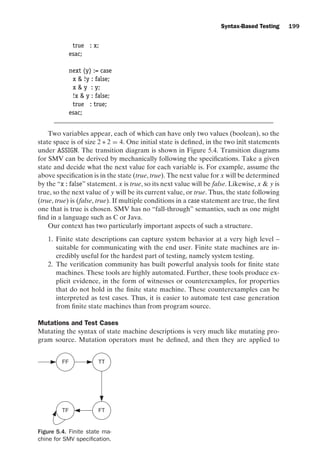 introtest CUUS047-Ammann ISBN 9780521880381 November 8, 2007 17:13 Char Count= 0
Syntax-Based Testing 199
true : x;
esac;
next (y) := case
x  !y : false;
x  y : y;
!x  y : false;
true : true;
esac;
Two variables appear, each of which can have only two values (boolean), so the
state space is of size 2 ∗ 2 = 4. One initial state is defined, in the two init statements
under ASSIGN. The transition diagram is shown in Figure 5.4. Transition diagrams
for SMV can be derived by mechanically following the specifications. Take a given
state and decide what the next value for each variable is. For example, assume the
above specification is in the state (true, true). The next value for x will be determined
by the “x : false” statement. x is true, so its next value will be false. Likewise, x  y is
true, so the next value of y will be its current value, or true. Thus, the state following
(true, true) is (false, true). If multiple conditions in a case statement are true, the first
one that is true is chosen. SMV has no “fall-through” semantics, such as one might
find in a language such as C or Java.
Our context has two particularly important aspects of such a structure.
1. Finite state descriptions can capture system behavior at a very high level –
suitable for communicating with the end user. Finite state machines are in-
credibly useful for the hardest part of testing, namely system testing.
2. The verification community has built powerful analysis tools for finite state
machines. These tools are highly automated. Further, these tools produce ex-
plicit evidence, in the form of witnesses or counterexamples, for properties
that do not hold in the finite state machine. These counterexamples can be
interpreted as test cases. Thus, it is easier to automate test case generation
from finite state machines than from program source.
Mutations and Test Cases
Mutating the syntax of state machine descriptions is very much like mutating pro-
gram source. Mutation operators must be defined, and then they are applied to
FF TT
TF FT
Figure 5.4. Finite state ma-
chine for SMV specification.
 