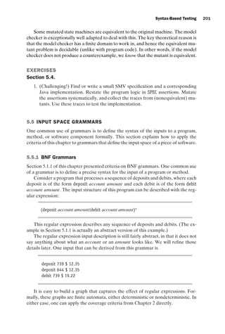 introtest CUUS047-Ammann ISBN 9780521880381 November 8, 2007 17:13 Char Count= 0
Syntax-Based Testing 201
Some mutated state machines are equivalent to the original machine. The model
checker is exceptionally well adapted to deal with this. The key theoretical reason is
that the model checker has a finite domain to work in, and hence the equivalent mu-
tant problem is decidable (unlike with program code). In other words, if the model
checker does not produce a counterexample, we know that the mutant is equivalent.
EXERCISES
Section 5.4.
1. (Challenging!) Find or write a small SMV specification and a corresponding
Java implementation. Restate the program logic in SPEC assertions. Mutate
the assertions systematically, and collect the traces from (nonequivalent) mu-
tants. Use these traces to test the implementation.
5.5 INPUT SPACE GRAMMARS
One common use of grammars is to define the syntax of the inputs to a program,
method, or software component formally. This section explains how to apply the
criteria of this chapter to grammars that define the input space of a piece of software.
5.5.1 BNF Grammars
Section 5.1.1 of this chapter presented criteria on BNF grammars. One common use
of a grammar is to define a precise syntax for the input of a program or method.
Consider a program that processes a sequence of deposits and debits, where each
deposit is of the form deposit account amount and each debit is of the form debit
account amount. The input structure of this program can be described with the reg-
ular expression:
(deposit account amount|debit account amount)∗
This regular expression describes any sequence of deposits and debits. (The ex-
ample in Section 5.1.1 is actually an abstract version of this example.)
The regular expression input description is still fairly abstract, in that it does not
say anything about what an account or an amount looks like. We will refine those
details later. One input that can be derived from this grammar is
deposit 739 $ 12.35
deposit 644 $ 12.35
debit 739 $ 19.22
It is easy to build a graph that captures the effect of regular expressions. For-
mally, these graphs are finite automata, either deterministic or nondeterministic. In
either case, one can apply the coverage criteria from Chapter 2 directly.
 