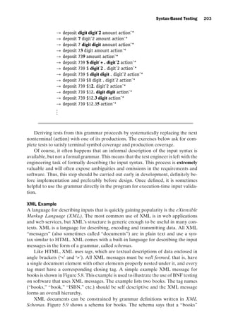 introtest CUUS047-Ammann ISBN 9780521880381 November 8, 2007 17:13 Char Count= 0
Syntax-Based Testing 203
→ deposit digit digitˆ2 amount actionˆ*
→ deposit 7 digitˆ2 amount actionˆ*
→ deposit 7 digit digit amount actionˆ*
→ deposit 73 digit amount actionˆ*
→ deposit 739 amount actionˆ*
→ deposit 739 $ digitˆ+ . digitˆ2 actionˆ*
→ deposit 739 $ digitˆ2 . digitˆ2 actionˆ*
→ deposit 739 $ digit digit . digitˆ2 actionˆ*
→ deposit 739 $1 digit . digitˆ2 actionˆ*
→ deposit 739 $12. digitˆ2 actionˆ*
→ deposit 739 $12. digit digit actionˆ*
→ deposit 739 $12.3 digit actionˆ*
→ deposit 739 $12.35 actionˆ*
.
.
.
Deriving tests from this grammar proceeds by systematically replacing the next
nonterminal (action) with one of its productions. The exercises below ask for com-
plete tests to satisfy terminal symbol coverage and production coverage.
Of course, it often happens that an informal description of the input syntax is
available, but not a formal grammar. This means that the test engineer is left with the
engineering task of formally describing the input syntax. This process is extremely
valuable and will often expose ambiguities and omissions in the requirements and
software. Thus, this step should be carried out early in development, definitely be-
fore implementation and preferably before design. Once defined, it is sometimes
helpful to use the grammar directly in the program for execution-time input valida-
tion.
XML Example
A language for describing inputs that is quickly gaining popularity is the eXtensible
Markup Language (XML). The most common use of XML is in web applications
and web services, but XML’s structure is generic enough to be useful in many con-
texts. XML is a language for describing, encoding and transmitting data. All XML
“messages” (also sometimes called “documents”) are in plain text and use a syn-
tax similar to HTML. XML comes with a built-in language for describing the input
messages in the form of a grammar, called schemas.
Like HTML, XML uses tags, which are textual descriptions of data enclosed in
angle brackets (‘’ and ‘’). All XML messages must be well formed, that is, have
a single document element with other elements properly nested under it, and every
tag must have a corresponding closing tag. A simple example XML message for
books is shown in Figure 5.8. This example is used to illustrate the use of BNF testing
on software that uses XML messages. The example lists two books. The tag names
(“books,” “book,” “ISBN,” etc.) should be self descriptive and the XML message
forms an overall hierarchy.
XML documents can be constrained by grammar definitions written in XML
Schemas. Figure 5.9 shows a schema for books. The schema says that a “books”
 