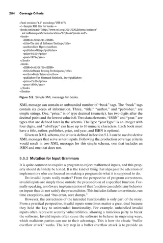 introtest CUUS047-Ammann ISBN 9780521880381 November 8, 2007 17:13 Char Count= 0
204 Coverage Criteria
?xml version=1.0 encoding=UTF-8?
!--Sample XML file for books--
books xmlns:xsi=http://www.w3.org/2001/XMLSchema-instance
xsi:noNamespaceSchemaLocation=C:Booksbooks.xsd
book
ISBN0471043281/ISBN
titleThe Art of Software Testing/title
authorGlen Myers/author
publisherWiley/publisher
price50.00/price
year1979/year
/book
book
ISBN0442206720/ISBN
titleSoftware Testing Techniques/title
authorBoris Beizer/author
publisherVan Nostrand Reinhold, Inc/publisher
price75.00/price
year1990/year
/book
/books
Figure 5.8. Simple XML message for books.
XML message can contain an unbounded number of “book” tags. The “book” tags
contain six pieces of information. Three, “title,” “author,” and “publisher,” are
simple strings. One, “price,” is of type decimal (numeric), has two digits after the
decimal point and the lowest value is 0. Two data elements, “ISBN” and “year,” are
types that are defined later in the schema. The type “yearType” is an integer with
four digits, and “isbnType” can have up to 10 numeric characters. Each book must
have a title, author, publisher, price, and year, and ISBN is optional.
Given an XML schema, the criteria defined in Section 5.1.1 can be used to derive
XML messages that serve as test inputs. Following the production coverage criteria
would result in two XML messages for this simple schema, one that includes an
ISBN and one that does not.
5.5.2 Mutation for Input Grammars
It is quite common to require a program to reject malformed inputs, and this prop-
erty should definitely be tested. It is the kind of thing that slips past the attention of
implementors who are focused on making a program do what it is supposed to do.
Do invalid inputs really matter? From the perspective of program correctness,
invalid inputs are simply those outside the precondition of a specified function. For-
mally speaking, a software implementation of that function can exhibit any behavior
on inputs that do not satisfy the precondition. This includes failure to terminate, run
time exceptions, and “bus error, core dumps.”
However, the correctness of the intended functionality is only part of the story.
From a practical perspective, invalid inputs sometimes matter a great deal because
they hold the key to unintended functionality. For example, unhandled invalid
inputs often represent security vulnerabilities, allowing a malicious party to break
the software. Invalid inputs often cause the software to behave in surprising ways,
which malicious parties can use to their advantage. This is how the classic “buffer
overflow attack” works. The key step in a buffer overflow attack is to provide an
 
