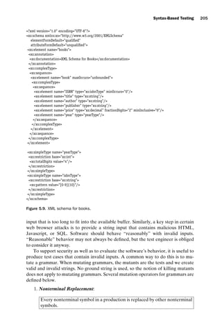 introtest CUUS047-Ammann ISBN 9780521880381 November 8, 2007 17:13 Char Count= 0
Syntax-Based Testing 205
?xml version=1.0 encoding=UTF-8?
xs:schema xmlns:xs=http://www.w3.org/2001/XMLSchema
elementFormDefault=qualified
attributeFormDefault=unqualified
xs:element name=books
xs:annotation
xs:documentationXML Schema for Books/xs:documentation
/xs:annotation
xs:complexType
xs:sequence
xs:element name=book maxOccurs=unbounded
xs:complexType
xs:sequence
xs:element name=ISBN type=xs:isbnType minOccurs=0/
xs:element name=title type=xs:string/
xs:element name=author type=xs:string/
xs:element name=publisher type=xs:string/
xs:element name=price type=xs:decimal fractionDigits=2 minInclusive=0/
xs:element name=year type=yearType/
/xs:sequence
/xs:complexType
/xs:element
/xs:sequence
/xs:complexType
/xs:element
xs:simpleType name=yearType
xs:restriction base=xs:int
xs:totalDigits value=4/
/xs:restriction
/xs:simpleType
xs:simpleType name=isbnType
xs:restriction base=xs:string
xs:pattern value=[0-9]{10}/
/xs:restriction
/xs:simpleType
/xs:schema
Figure 5.9. XML schema for books.
input that is too long to fit into the available buffer. Similarly, a key step in certain
web browser attacks is to provide a string input that contains malicious HTML,
Javascript, or SQL. Software should behave “reasonably” with invalid inputs.
“Reasonable” behavior may not always be defined, but the test engineer is obliged
to consider it anyway.
To support security as well as to evaluate the software’s behavior, it is useful to
produce test cases that contain invalid inputs. A common way to do this is to mu-
tate a grammar. When mutating grammars, the mutants are the tests and we create
valid and invalid strings. No ground string is used, so the notion of killing mutants
does not apply to mutating grammars. Several mutation operators for grammars are
defined below.
1. Nonterminal Replacement:
Every nonterminal symbol in a production is replaced by other nonterminal
symbols.
 