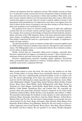 introtest CUUS047-Ammann ISBN 9780521880381 December 6, 2007 2:42 Char Count= 0
Preface xxi
software development than the sophomore stream. This includes sections in Chap-
ter 2 on data flow testing, sections that involve integration testing of multiple mod-
ules, and sections that rely on grammars or finite state machines. Most senior com-
puter science students will have seen this material in their other courses. Most of the
sections that appear in stream 4 but not stream 2 could be added to stream 2 with
appropriate short introductions. It is important to note that a test engineer does not
need to know all the theory of parsing to use data flow testing or all the theory on
finite state machines to use statecharts for testing.
The graduate-level course on software testing (stream 5) adds some additional
sections that rely on a broader context and that require more theoretical maturity.
For example, these sections use knowledge of elementary formal methods, polymor-
phism, and some of the UML diagrams. Some of the more advanced topics and the
entire chapter on building testing tools are also intended for a graduate audience.
This chapter could form the basis for a good project, for example, to implement a
simple coverage analyzer.
An advanced graduate course in software testing with a research emphasis such
as a PhD seminar (stream 6) includes issues that are still unproven and research in
nature. The bibliographic notes are recommended only for these students as indica-
tors for future in-depth reading.
Finally, sections that are reasonably widely used in industry, especially those
that have commercial tool support, are marked for stream 7. These sections have a
minimum of theory and omit criteria that are still of questionable usefulness.
Extensive supplementary materials, including sample syllabuses, PowerPoint
slides, presentation hints, solutions to exercises, working software, and errata are
available on the book’s companion Web site.
ACKNOWLEDGMENTS
Many people helped us write this book. Not only have the students in our Soft-
ware Testing classes at George Mason been remarkably tolerant of using a work
in progress, they have enthusiastically provided feedback on how to improve the
text. We cannot acknowledge all by name (ten semesters worth of students have
used it!), but the following have made especially large contributions: Aynur Abdu-
razik, Muhammad Abdulla, Yuquin Ding, Jyothi Chinman, Blaine Donley, Patrick
Emery, Brian Geary, Mark Hinkle, Justin Hollingsworth, John King, Yuelan Li,
Xiaojuan Liu, Chris Magrin, Jyothi Reddy, Raimi Rufai, Jeremy Schneider, Bill
Shelton, Frank Shukis, Quansheng Xiao, and Linzhen Xue. We especially ap-
preciate those who generously provided extensive comments on the entire book:
Guillermo Calderon-Meza, Becky Hartley, Gary Kaminski, and Andrew J. Offutt.
We gratefully acknowledge the feedback of early adopters at other educational in-
stitutions: Roger Alexander, Jane Hayes, Ling Liu, Darko Marinov, Arthur Reyes,
Michael Shin, and Tao Xie. We also want to acknowledge several people who pro-
vided material for the book: Roger Alexander, Mats Grindal, Hong Huang, Gary
Kaminski, Robert Nilsson, Greg Williams, Wuzhi Xu. We were lucky to receive ex-
cellent suggestion from Lionel Briand, Renée Bryce, Kim King, Sharon Ritchey,
Bo Sanden, and Steve Schach. We are grateful to our editor, Heather Bergman,
 