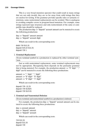 introtest CUUS047-Ammann ISBN 9780521880381 November 8, 2007 17:13 Char Count= 0
206 Coverage Criteria
This is a very broad mutation operator that could result in many strings
that are not only invalid, they are so far away from valid strings that they
are useless for testing. If the grammar provides specific rules or syntactic re-
strictions, some nonterminal replacements can be avoided. This is analogous
to avoiding compiler errors in program-based mutation. For example, some
strings represent type structures and only nonterminals of the same or com-
patible type should be replaced.
The production dep ::= deposit account amount can be mutated to create
the following productions:
dep ::= deposit amount amount
dep ::= deposit account digit
Which can result in the corresponding tests:
debit 739 $12.35
deposit $19.22 $12.35
deposit 739 1
2. Terminal Replacement:
Every terminal symbol in a production is replaced by other terminal sym-
bols.
Just as with nonterminal replacement, some terminal replacements may
not be appropriate. Recognizing them depends on the particular grammar
that is being mutated. For example, the production amount ::= $ digit+
.
digit2
can be mutated to create the following three productions:
amount ::= . digit+
. digit2
amount ::= $ digit+
$ digit2
amount ::= $ digit+
1 digit2
Which can result in the corresponding tests:
deposit 739 .12.35
deposit 739 $12$35
deposit 739 $12135
3. Terminal and Nonterminal Deletion:
Every terminal and nonterminal symbol in a production is deleted.
For example, the production dep ::= deposit account amount can be mu-
tated to create the following three productions:
dep ::= account amount
dep ::= deposit amount
dep ::= deposit account
Which can result in the corresponding tests:
739 $12.35
deposit $12.35
deposit 739
 