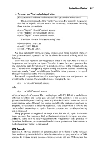 introtest CUUS047-Ammann ISBN 9780521880381 November 8, 2007 17:13 Char Count= 0
Syntax-Based Testing 207
4. Terminal and Nonterminal Duplication:
Every terminal and nonterminal symbol in a production is duplicated.
This is sometimes called the “stutter” operator. For example, the produc-
tion dep ::= deposit account amount can be mutated to create the following
three mutated productions:
dep ::= deposit deposit account amount
dep ::= deposit account account amount
dep ::= deposit account amount amount
Which can result in the corresponding tests:
deposit deposit 739 $12.35
deposit 739 739 $12.35
deposit 739 $12.35 $12.35
We have significantly more experience with program-based mutation operators
than grammar-based operators, so this list should be treated as being much less
definitive.
These mutation operators can be applied in either of two ways. One is to mutate
the grammar and then generate inputs. The other is to use the correct grammar, but
one time during each derivation apply a mutation operator to the production being
used. The operators are typically applied during production, because the resulting
inputs are usually “closer” to valid inputs than if the entire grammar is corrupted.
This approach is used in the previous examples.
Just as with program-based mutation, some inputs from a mutated grammar rule
are still in the grammar. The example above of changing the rule
dep ::= deposit account amount
to be
dep ::= debit account amount
yields an “equivalent” mutant. The resulting input, debit 739 $12.35, is a valid input,
although the effects are (sadly) quite different for the customer. If the idea is to
generate invalid inputs exclusively, some way must be found to screen out mutant
inputs that are valid. Although this sounds much like the equivalence problem for
programs, the difference is small but significant. Here the problem is solvable and
can be solved by creating a recognizer from the grammar, and checking each string
as it is produced.
Many programs are supposed to accept some, but not all, inputs from some
larger language. For example, a Web application might restrict its inputs to a subset
of HTML. In this case, we have two grammars: the full grammar, and a grammar for
the subset. In this case, the most useful invalid tests to generate are those that are in
the first grammar, but not in the second.
XML Example
Section 5.5.1 showed examples of generating tests in the form of XML messages
from a schema grammar definition. It is also convenient to apply mutation to XML
schemas to produce invalid messages. Some programs will use XML parsers that
 