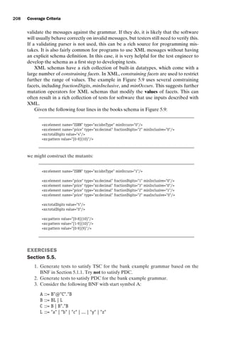 introtest CUUS047-Ammann ISBN 9780521880381 November 8, 2007 17:13 Char Count= 0
208 Coverage Criteria
validate the messages against the grammar. If they do, it is likely that the software
will usually behave correctly on invalid messages, but testers still need to verify this.
If a validating parser is not used, this can be a rich source for programming mis-
takes. It is also fairly common for programs to use XML messages without having
an explicit schema definition. In this case, it is very helpful for the test engineer to
develop the schema as a first step to developing tests.
XML schemas have a rich collection of built-in datatypes, which come with a
large number of constraining facets. In XML, constraining facets are used to restrict
further the range of values. The example in Figure 5.9 uses several constraining
facets, including fractionDigits, minInclusive, and minOccurs. This suggests further
mutation operators for XML schemas that modify the values of facets. This can
often result in a rich collection of tests for software that use inputs described with
XML.
Given the following four lines in the books schema in Figure 5.9:
xs:element name=ISBN type=xs:isbnType minOccurs=0/
xs:element name=price type=xs:decimal fractionDigits=2 minInclusive=0/
xs:totalDigits value=4/
xs:pattern value=[0-9]{10}/
we might construct the mutants:
xs:element name=ISBN type=xs:isbnType minOccurs=1/
xs:element name=price type=xs:decimal fractionDigits=1 minInclusive=0/
xs:element name=price type=xs:decimal fractionDigits=3 minInclusive=0/
xs:element name=price type=xs:decimal fractionDigits=2 minInclusive=1/
xs:element name=price type=xs:decimal fractionDigits=2 maxInclusive=0/
xs:totalDigits value=5/
xs:totalDigits value=0/
xs:pattern value=[0-8]{10}/
xs:pattern value=[1-9]{10}/
xs:pattern value=[0-9]{9}/
EXERCISES
Section 5.5.
1. Generate tests to satisfy TSC for the bank example grammar based on the
BNF in Section 5.1.1. Try not to satisfy PDC.
2. Generate tests to satisfy PDC for the bank example grammar.
3. Consider the following BNF with start symbol A:
A ::= B@C.B
B ::= BL | L
C ::= B | B.B
L ::= a | b | c | ... | y | z
 