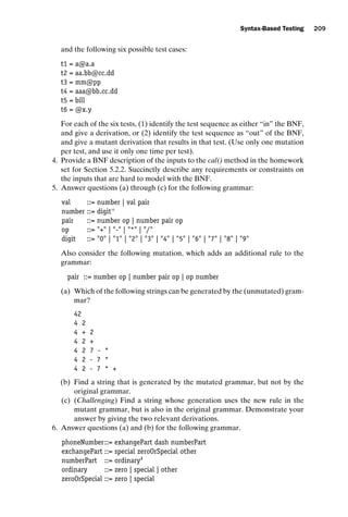 introtest CUUS047-Ammann ISBN 9780521880381 November 8, 2007 17:13 Char Count= 0
Syntax-Based Testing 209
and the following six possible test cases:
t1 = a@a.a
t2 = aa.bb@cc.dd
t3 = mm@pp
t4 = aaa@bb.cc.dd
t5 = bill
t6 = @x.y
For each of the six tests, (1) identify the test sequence as either “in” the BNF,
and give a derivation, or (2) identify the test sequence as “out” of the BNF,
and give a mutant derivation that results in that test. (Use only one mutation
per test, and use it only one time per test).
4. Provide a BNF description of the inputs to the cal() method in the homework
set for Section 5.2.2. Succinctly describe any requirements or constraints on
the inputs that are hard to model with the BNF.
5. Answer questions (a) through (c) for the following grammar:
val ::= number | val pair
number ::= digit+
pair ::= number op | number pair op
op ::= + | - | * | /
digit ::= 0 | 1 | 2 | 3 | 4 | 5 | 6 | 7 | 8 | 9
Also consider the following mutation, which adds an additional rule to the
grammar:
pair ::= number op | number pair op | op number
(a) Which of the following strings can be generated by the (unmutated) gram-
mar?
42
4 2
4 + 2
4 2 +
4 2 7 - *
4 2 - 7 *
4 2 - 7 * +
(b) Find a string that is generated by the mutated grammar, but not by the
original grammar.
(c) (Challenging) Find a string whose generation uses the new rule in the
mutant grammar, but is also in the original grammar. Demonstrate your
answer by giving the two relevant derivations.
6. Answer questions (a) and (b) for the following grammar.
phoneNumber::= exhangePart dash numberPart
exchangePart ::= special zeroOrSpecial other
numberPart ::= ordinary4
ordinary ::= zero | special | other
zeroOrSpecial ::= zero | special
 