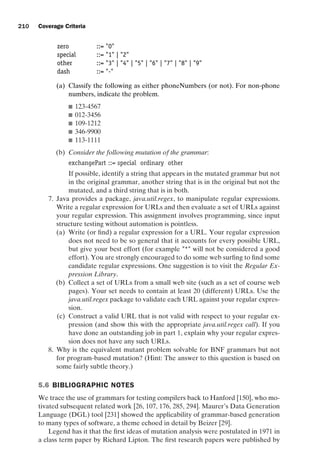 introtest CUUS047-Ammann ISBN 9780521880381 November 8, 2007 17:13 Char Count= 0
210 Coverage Criteria
zero ::= 0
special ::= 1 | 2
other ::= 3 | 4 | 5 | 6 | 7 | 8 | 9
dash ::= -
(a) Classify the following as either phoneNumbers (or not). For non-phone
numbers, indicate the problem.
 123-4567
 012-3456
 109-1212
 346-9900
 113-1111
(b) Consider the following mutation of the grammar:
exchangePart ::= special ordinary other
If possible, identify a string that appears in the mutated grammar but not
in the original grammar, another string that is in the original but not the
mutated, and a third string that is in both.
7. Java provides a package, java.util.regex, to manipulate regular expressions.
Write a regular expression for URLs and then evaluate a set of URLs against
your regular expression. This assignment involves programming, since input
structure testing without automation is pointless.
(a) Write (or find) a regular expression for a URL. Your regular expression
does not need to be so general that it accounts for every possible URL,
but give your best effort (for example * will not be considered a good
effort). You are strongly encouraged to do some web surfing to find some
candidate regular expressions. One suggestion is to visit the Regular Ex-
pression Library.
(b) Collect a set of URLs from a small web site (such as a set of course web
pages). Your set needs to contain at least 20 (different) URLs. Use the
java.util.regex package to validate each URL against your regular expres-
sion.
(c) Construct a valid URL that is not valid with respect to your regular ex-
pression (and show this with the appropriate java.util.regex call). If you
have done an outstanding job in part 1, explain why your regular expres-
sion does not have any such URLs.
8. Why is the equivalent mutant problem solvable for BNF grammars but not
for program-based mutation? (Hint: The answer to this question is based on
some fairly subtle theory.)
5.6 BIBLIOGRAPHIC NOTES
We trace the use of grammars for testing compilers back to Hanford [150], who mo-
tivated subsequent related work [26, 107, 176, 285, 294]. Maurer’s Data Generation
Language (DGL) tool [231] showed the applicability of grammar-based generation
to many types of software, a theme echoed in detail by Beizer [29].
Legend has it that the first ideas of mutation analysis were postulated in 1971 in
a class term paper by Richard Lipton. The first research papers were published by
 