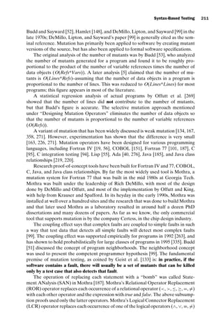 introtest CUUS047-Ammann ISBN 9780521880381 November 8, 2007 17:13 Char Count= 0
Syntax-Based Testing 211
Budd and Sayward [52], Hamlet [148], and DeMillo, Lipton, and Sayward [99] in the
late 1970s; DeMillo, Lipton, and Sayward’s paper [99] is generally cited as the sem-
inal reference. Mutation has primarily been applied to software by creating mutant
versions of the source, but has also been applied to formal software specifications.
The original analysis of the number of mutants was by Budd [53], who analyzed
the number of mutants generated for a program and found it to be roughly pro-
portional to the product of the number of variable references times the number of
data objects (O(Refs*Vars)). A later analysis [5] claimed that the number of mu-
tants is O(Lines*Refs)–assuming that the number of data objects in a program is
proportional to the number of lines. This was reduced to O(Lines*Lines) for most
programs; this figure appears in most of the literature.
A statistical regression analysis of actual programs by Offutt et al. [269]
showed that the number of lines did not contribute to the number of mutants,
but that Budd’s figure is accurate. The selective mutation approach mentioned
under “Designing Mutation Operators” eliminates the number of data objects so
that the number of mutants is proportional to the number of variable references
(O(Refs)).
A variant of mutation that has been widely discussed is weak mutation [134, 167,
358, 271]. However, experimentation has shown that the difference is very small
[163, 226, 271]. Mutation operators have been designed for various programming
languages, including Fortran IV [19, 56], COBOL [151], Fortran 77 [101, 187], C
[95], C integration testing [94], Lisp [55], Ada [40, 276], Java [185], and Java class
relationships [219, 220].
Research proof-of-concept tools have been built for Fortran IV and 77, COBOL,
C, Java, and Java class relationships. By far the most widely used tool is Mothra, a
mutation system for Fortran 77 that was built in the mid 1980s at Georgia Tech.
Mothra was built under the leadership of Rich DeMillo, with most of the design
done by DeMillo and Offutt, and most of the implementation by Offutt and King,
with help from Krauser and Spafford. In its heyday in the early 1990s, Mothra was
installed at well over a hundred sites and the research that was done to build Mothra
and that later used Mothra as a laboratory resulted in around half a dozen PhD
dissertations and many dozens of papers. As far as we know, the only commercial
tool that supports mutation is by the company Certess, in the chip design industry.
The coupling effect says that complex faults are coupled to simple faults in such
a way that test data that detects all simple faults will detect most complex faults
[99]. The coupling effect was supported empirically for programs in 1992 [263], and
has shown to hold probabilistically for large classes of programs in 1995 [335]. Budd
[51] discussed the concept of program neighborhoods. The neighborhood concept
was used to present the competent programmer hypothesis [99]. The fundamental
premise of mutation testing, as coined by Geist et al. [133] is: in practice, if the
software contains a fault, there will usually be a set of mutants that can be killed
only by a test case that also detects that fault.
The operation of replacing each statement with a “bomb” was called State-
ment ANalysis (SAN) in Mothra [187]. Mothra’s Relational Operator Replacement
(ROR) operator replaces each occurrence of a relational operator (, , ≤, ≥, =, =)
with each other operator and the expression with true and false. The above subsump-
tion proofs used only the latter operators. Mothra’s Logical Connector Replacement
(LCR) operator replaces each occurrence of one of the logical operators (∧, ∨, ≡, =)
 