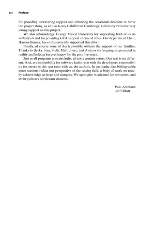 introtest CUUS047-Ammann ISBN 9780521880381 December 6, 2007 2:42 Char Count= 0
xxii Preface
for providing unwavering support and enforcing the occasional deadline to move
the project along, as well as Kerry Cahill from Cambridge University Press for very
strong support on this project.
We also acknowledge George Mason University for supporting both of us on
sabbaticals and for providing GTA support at crucial times. Our department Chair,
Hassan Gomaa, has enthusiastically supported this effort.
Finally, of course none of this is possible without the support of our families.
Thanks to Becky, Jian, Steffi, Matt, Joyce, and Andrew for keeping us grounded in
reality and helping keep us happy for the past five years.
Just as all programs contain faults, all texts contain errors. Our text is no differ-
ent. And, as responsibility for software faults rests with the developers, responsibil-
ity for errors in this text rests with us, the authors. In particular, the bibliographic
notes sections reflect our perspective of the testing field, a body of work we read-
ily acknowledge as large and complex. We apologize in advance for omissions, and
invite pointers to relevant citations.
Paul Ammann
Jeff Offutt
 
