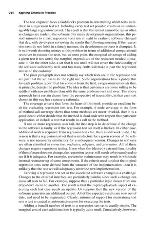 introtest CUUS047-Ammann ISBN 9780521880381 November 8, 2007 17:13 Char Count= 0
216 Applying Criteria in Practice
The test engineer faces a Goldilocks problem in determining which tests to in-
clude in a regression test set. Including every test set possible results in an unman-
ageably large regression test set. The result is that the test set cannot be run as often
as changes are made to the software. For many development organizations, this pe-
riod amounts to a day; regression tests run at night to evaluate software changed
that day, with developers reviewing the results the following morning. If the regres-
sion tests do not finish in a timely manner, the development process is disrupted. It
is well worth throwing money at this problem in terms of additional computational
resources to execute the tests, but, at some point, the marginal advantage of adding
a given test is not worth the marginal expenditure of the resources needed to exe-
cute it. On the other side, a set that is too small will not cover the functionality of
the software sufficiently well, and too many faults will make it past the regression
test set to the customer.
The prior paragraph does not actually say which tests are in the regression test
set, just that the set has to be the right size. Some organizations have a policy that
for each problem report that has come in from the field, a regression test exists that,
in principle, detects the problem. The idea is that customers are more willing to be
saddled with new problems than with the same problem over and over. The above
approach has a certain charm from the perspective of traceability, in that each test
chosen in this way has a concrete rationale.
The coverage criteria that form the heart of this book provide an excellent ba-
sis for evaluating regression test sets. For example, if node coverage in the form
of method call coverage shows that some methods are never invoked, then it is a
good idea to either decide that the method is dead code with respect that particular
application, or include a test that results in a call to the method.
If one or more regression tests fail, the first step is to determine if the change
to the software is faulty, or if the regression test set itself is broken. In either case,
additional work is required. If no regression tests fail, there is still work to do. The
reason is that a regression test set that is satisfactory for a given version of the soft-
ware is not necessarily satisfactory for a subsequent version. Changes to software
are often classified as corrective, perfective, adaptive, and preventive. All of these
changes require regression testing. Even when the (desired) external functionality
of the software does not change, the regression test set still needs to be reanalyzed to
see if it is adequate. For example, preventive maintenance may result in wholesale
internal restructuring of some components. If the criteria used to select the original
regression tests were derived from the structure of the implementation, then it is
unlikely that the test set will adequately cover the new implementation.
Evolving a regression test set as the associated software changes is a challenge.
Changes to the external interface are particularly painful, since such a change can
cause all tests to fail. For example, suppose that a particular input moves from one
drop-down menu to another. The result is that the capture/playback aspect of ex-
ecuting each test case needs an update. Or suppose that the new version of the
software generates an additional output. All of the expected results are now out of
date, and need to be augmented. Clearly, automated support for maintaining test
sets is just as crucial as automated support for executing the tests.
Adding a (small) number of tests to a regression test set is usually simple. The
marginal cost of each additional test is typically quite small. Cumulatively, however,
 