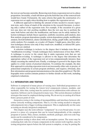 introtest CUUS047-Ammann ISBN 9780521880381 November 8, 2007 17:13 Char Count= 0
Practical Considerations 217
the test set can become unwieldy. Removing tests from a regression test set is a dicey
proposition. Invariably, a fault will show up in the field that one of the removed tests
would have found. Fortunately, the same criteria that guide the construction of a
regression test set apply when deciding how to update the regression test set.
A different approach to limiting the amount of time needed to execute regres-
sion tests, and a focus of much of the attention in the research literature, is select-
ing only a subset of the regression tests. For example, if the execution of a given
test case does not visit anything modified, then the test case has to perform the
same both before and after the modification, and hence can be safely omitted. Se-
lection techniques include linear equations, symbolic execution, path analysis, data
flow analysis, program dependence graphs, system dependence graphs, modification
analysis, firewall definition, cluster identification, slicing, graph walks, and modified
entity analysis. For example, as a reader of Chapter 2 might guess, data flow selec-
tion techniques choose tests only if they touch new, modified, or deleted DU pairs;
other tests are omitted.
A selection technique is inclusive to the degree that it includes tests that are
“modification-revealing.” Unsafe techniques have inclusiveness of less than 100%.
A technique is precise to the extent that it omits regression tests that are not
modification-revealing. A technique is efficient to the degree that determine the
appropriate subset of the regression test set is less computationally intensive than
simply executing the omitted tests. Finally, a technique is general to the degree that
applies to a wide variety of practical situations. To continue the example, the data
flow approach to selecting regression tests is not necessarily either safe or precise, of
polynomial complexity in certain program attributes, and requires, obviously, data
flow information and program instrumentation at the data flow graph level. The bib-
liographic notes section contains pointers to further details on this work, including
empirical evaluations.
6.2 INTEGRATION AND TESTING
Software is composed of many pieces of varying sizes. Individual programmers are
often responsible for testing the lowest level components (classes, modules, and
methods). After that, testing must be carried out in collaboration with software in-
tegration. Software can be integrated in many ways. This section discusses technical
strategies that must be employed during testing. We do not try to catalog all of them
from a process point of view.
Integration testing is the testing of incompatibilities and interfaces between oth-
erwise correctly working components. That is, it is the testing needed to integrate
subcomponents into a bigger working component. This is emphatically not the same
as testing an already integrated component.
This chapter uses the term software “component” in a very broad sense: A com-
ponent is a piece of a program that can be tested independently of the complete
program or system. Thus, classes, modules, methods, packages, and even code frag-
ments can be considered to be components.
Integration testing is often done with an incomplete system. The tester may be
evaluating how only two of many components in the system work together, may be
testing integration aspects before the full system is complete, or may be putting the
 