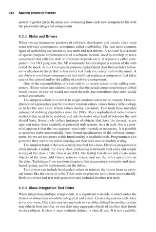 introtest CUUS047-Ammann ISBN 9780521880381 November 8, 2007 17:13 Char Count= 0
218 Applying Criteria in Practice
system together piece by piece and evaluating how each new component fits with
the previously integrated components.
6.2.1 Stubs and Drivers
When testing incomplete portions of software, developers and testers often need
extra software components, sometimes called scaffolding. The two most common
types of scaffolding are known as test stubs and test drivers. A test stub is a skeletal
or special-purpose implementation of a software module, used to develop or test a
component that calls the stub or otherwise depends on it. It replaces a called com-
ponent. For OO programs, the XP community has developed a version of the stub
called the mock. A mock is a special-purpose replacement class that includes behav-
ior verification to check that a class under test made the correct calls to the mock. A
test driver is a software component or test tool that replaces a component that takes
care of the control and/or the calling of a software component.
One of the responsibilities of a test stub is to return values to the calling com-
ponent. These values are seldom the same that the actual component being stubbed
would return, or else we would not need the stub, but sometimes they must satisfy
certain constraints.
The simplest action for a stub is to assign constant values to the outputs. More so-
phisticated approaches may be to return random values, values from a table lookup,
or to let the user enter return values during execution. Test tools have included
automated stubbing capabilities since the 1980s. More sophisticated tools discover
methods that need to be stubbed, and ask the tester what kind of behavior the stub
should have. Some tools collect instances of objects that have the correct return
type and make these available as potential stub returns. As a default, this is a pow-
erful approach that the test engineer need only override as necessary. It is possible
to generate stubs automatically from formal specifications of the software compo-
nents, but we are not aware of this functionality in available tools. Programmers also
generate their own stubs when carrying out their own unit or module testing.
The simplest form of driver is a main() method for a class. Effective programmers
often include a main() for every class, containing statements that carry out simple
testing of the class. If the class is an ADT, the main() test driver will create some
objects of the class, add values, retrieve values, and use the other operations on
the class. Techniques from previous chapters, like sequencing constraints and state-
based testing, can be implemented in the driver.
Test drivers can include hard-coded values or retrieve the values from an exter-
nal source like the tester or a file. Tools exist to generate test drivers automatically.
Both test driver and test stub generators are included in other test tools.
6.2.2 Class Integration Test Order
When integrating multiple components, it is important to decide in which order the
classes or subsystems should be integrated and tested. Classes depend on each other
in various ways. One class may use methods or variables defined in another, a class
may inherit from another, or one class may aggregate objects of another class inside
its data objects. If class A uses methods defined in class B, and B is not available,
 