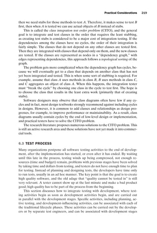 introtest CUUS047-Ammann ISBN 9780521880381 November 8, 2007 17:13 Char Count= 0
Practical Considerations 219
then we need stubs for those methods to test A. Therefore, it makes sense to test B
first, then when A is tested we can use actual objects of B instead of stubs.
This is called the class integration test order problem (CITO), and the general
goal is to integrate and test classes in the order that requires the least stubbing,
as creating test stubs is considered to be a major cost of integration testing. If the
dependencies among the classes have no cycles, the order of their integration is
fairly simple. The classes that do not depend on any other classes are tested first.
Then they are integrated with classes that depend only on them, and the new classes
are tested. If the classes are represented as nodes in a “dependency graph,” with
edges representing dependencies, this approach follows a topological sorting of the
graph.
The problem gets more complicated when the dependency graph has cycles, be-
cause we will eventually get to a class that depends on another class that has not
yet been integrated and tested. This is when some sort of stubbing is required. For
example, assume that class A uses methods in class B, B uses methods in class C,
and C aggregates an object of class A. When this happens, the integration tester
must “break the cycle” by choosing one class in the cycle to test first. The hope is
to choose the class that results in the least extra work (primarily that of creating
stubs).
Software designers may observe that class diagrams often have few if any cy-
cles and in fact, most design textbooks strongly recommend against including cycles
in designs. However, it is common to add classes and relationships as design pro-
gresses, for example, to improve performance or maintainability. As a result, class
diagrams usually contain cycles by the end of low-level design or implementation,
and practical testers have to solve the CITO problem.
The research literature proposes numerous solutions to the CITO problem. This
is still an active research area and these solutions have not yet made it into commer-
cial tools.
6.3 TEST PROCESS
Many organizations postpone all software testing activities to the end of develop-
ment, after the implementation has started, or even after it has ended. By waiting
until this late in the process, testing winds up being compressed, not enough re-
sources (time and budget) remain, problems with previous stages have been solved
by taking time and dollars from testing, and testers do not have enough time to plan
for testing. Instead of planning and designing tests, the developers have time only
to run tests, usually in an ad hoc manner. The key point is that the goal is to create
high quality software, and the old adage that “quality cannot be tested in” is still
very relevant. A tester cannot show up at the last minute and make a bad product
good; high quality has to be part of the process from the beginning.
This section discusses how to integrate testing with development, where test-
ing activities begin as soon as development activities begin, and are carried out
in parallel with the development stages. Specific activities, including planning, ac-
tive testing, and development-influencing activities, can be associated with each of
the traditional lifecycle phases. These activities can be carried out by the develop-
ers or by separate test engineers, and can be associated with development stages
 