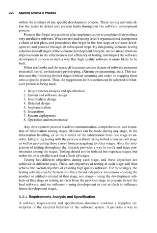 introtest CUUS047-Ammann ISBN 9780521880381 November 8, 2007 17:13 Char Count= 0
220 Applying Criteria in Practice
within the confines of any specific development process. These testing activities al-
low the tester to detect and prevent faults throughout the software development
process.
Projects that begin test activities after implementation is complete often produce
very unreliable software. Wise testers (and testing level 4 organizations) incorporate
a chain of test plans and procedures that begin in the first steps of software devel-
opment, and proceed through all subsequent steps. By integrating software testing
activities into all stages of the software development lifecycle, we can make dramatic
improvements in the effectiveness and efficiency of testing, and impact the software
development process in such a way that high quality software is more likely to be
built.
Other textbooks and the research literature contain dozens of software processes
(waterfall, spiral, evolutionary-prototyping, eXtreme programming, etc.). This sec-
tion uses the following distinct stages without assuming any order or mapping them
onto a specific process. Thus, the suggestions in this section can be adapted to what-
ever process is being used.
1. Requirements analysis and specification
2. System and software design
3. Intermediate design
4. Detailed design
5. Implementation
6. Integration
7. System deployment
8. Operation and maintenance
Any development process involves communication, comprehension, and transi-
tion of information among stages. Mistakes can be made during any stage, in the
information handling, or in the transfer of the information from one stage to an-
other. Integrating testing with the process is about trying to find errors at each stage
as well as preventing these errors from propagating to other stages. Also, the inte-
gration of testing throughout the lifecycle provides a way to verify and trace con-
sistencies among the stages. Testing should not be isolated into separate stages, but
rather be on a parallel track that affects all stages.
Testing has different objectives during each stage, and these objectives are
achieved in different ways. These sub-objectives of testing at each stage will then
achieve the overall objective of ensuring high quality software. For most stages, the
testing activities can be broken into three broad categories: test actions – testing the
product or artifacts created at that stage; test design – using the development arti-
facts of that stage or testing artifacts from the previous stage to prepare to test the
final software; and test influence – using development or test artifacts to influence
future development stages.
6.3.1 Requirements Analysis and Specification
A software requirements and specifications document contains a complete de-
scription of the external behavior of the software system. It provides a way to
 