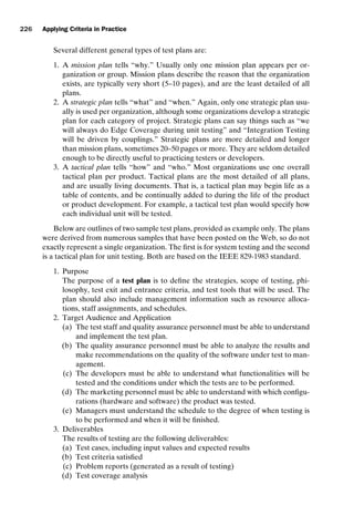 introtest CUUS047-Ammann ISBN 9780521880381 November 8, 2007 17:13 Char Count= 0
226 Applying Criteria in Practice
Several different general types of test plans are:
1. A mission plan tells “why.” Usually only one mission plan appears per or-
ganization or group. Mission plans describe the reason that the organization
exists, are typically very short (5–10 pages), and are the least detailed of all
plans.
2. A strategic plan tells “what” and “when.” Again, only one strategic plan usu-
ally is used per organization, although some organizations develop a strategic
plan for each category of project. Strategic plans can say things such as “we
will always do Edge Coverage during unit testing” and “Integration Testing
will be driven by couplings.” Strategic plans are more detailed and longer
than mission plans, sometimes 20–50 pages or more. They are seldom detailed
enough to be directly useful to practicing testers or developers.
3. A tactical plan tells “how” and “who.” Most organizations use one overall
tactical plan per product. Tactical plans are the most detailed of all plans,
and are usually living documents. That is, a tactical plan may begin life as a
table of contents, and be continually added to during the life of the product
or product development. For example, a tactical test plan would specify how
each individual unit will be tested.
Below are outlines of two sample test plans, provided as example only. The plans
were derived from numerous samples that have been posted on the Web, so do not
exactly represent a single organization. The first is for system testing and the second
is a tactical plan for unit testing. Both are based on the IEEE 829-1983 standard.
1. Purpose
The purpose of a test plan is to define the strategies, scope of testing, phi-
losophy, test exit and entrance criteria, and test tools that will be used. The
plan should also include management information such as resource alloca-
tions, staff assignments, and schedules.
2. Target Audience and Application
(a) The test staff and quality assurance personnel must be able to understand
and implement the test plan.
(b) The quality assurance personnel must be able to analyze the results and
make recommendations on the quality of the software under test to man-
agement.
(c) The developers must be able to understand what functionalities will be
tested and the conditions under which the tests are to be performed.
(d) The marketing personnel must be able to understand with which configu-
rations (hardware and software) the product was tested.
(e) Managers must understand the schedule to the degree of when testing is
to be performed and when it will be finished.
3. Deliverables
The results of testing are the following deliverables:
(a) Test cases, including input values and expected results
(b) Test criteria satisfied
(c) Problem reports (generated as a result of testing)
(d) Test coverage analysis
 