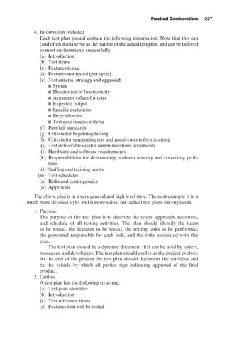introtest CUUS047-Ammann ISBN 9780521880381 November 8, 2007 17:13 Char Count= 0
Practical Considerations 227
4. Information Included
Each test plan should contain the following information. Note that this can
(and often does) serve as the outline of the actual test plan, and can be tailored
to most environments successfully.
(a) Introduction
(b) Test items
(c) Features tested
(d) Features not tested (per cycle)
(e) Test criteria, strategy and approach
 Syntax
 Description of functionality
 Argument values for tests
 Expected output
 Specific exclusions
 Dependencies
 Test case success criteria
(f) Pass/fail standards
(g) Criteria for beginning testing
(h) Criteria for suspending test and requirements for restarting
(i) Test deliverables/status communications documents
(j) Hardware and software requirements
(k) Responsibilities for determining problem severity and correcting prob-
lems
(l) Staffing and training needs
(m) Test schedules
(n) Risks and contingencies
(o) Approvals
The above plan is in a very general and high level style. The next example is in a
much more detailed style, and is more suited for tactical test plans for engineers.
1. Purpose
The purpose of the test plan is to describe the scope, approach, resources,
and schedule of all testing activities. The plan should identify the items
to be tested, the features to be tested, the testing tasks to be performed,
the personnel responsible for each task, and the risks associated with this
plan.
The test plan should be a dynamic document that can be used by testers,
managers, and developers. The test plan should evolve as the project evolves.
At the end of the project the test plan should document the activities and
be the vehicle by which all parties sign indicating approval of the final
product.
2. Outline
A test plan has the following structure:
(a) Test-plan identifier
(b) Introduction
(c) Test reference items
(d) Features that will be tested
 