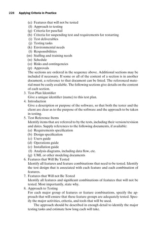 introtest CUUS047-Ammann ISBN 9780521880381 November 8, 2007 17:13 Char Count= 0
228 Applying Criteria in Practice
(e) Features that will not be tested
(f) Approach to testing
(g) Criteria for pass/fail
(h) Criteria for suspending test and requirements for restarting
(i) Test deliverables
(j) Testing tasks
(k) Environmental needs
(l) Responsibilities
(m) Staffing and training needs
(n) Schedule
(o) Risks and contingencies
(p) Approvals
The sections are ordered in the sequence above. Additional sections may be
included if necessary. If some or all of the content of a section is in another
document, a reference to that document can be listed. The referenced mate-
rial must be easily available. The following sections give details on the content
of each section.
3. Test-Plan Identifier
Give a unique identifier (name) to this test plan.
4. Introduction
Give a description or purpose of the software, so that both the tester and the
client are clear as to the purpose of the software and the approach to be taken
in testing.
5. Test Reference Items
Identify items that are referred to by the tests, including their version/revision
and dates. Supply references to the following documents, if available:
(a) Requirements specification
(b) Design specification
(c) Users guide
(d) Operations guide
(e) Installation guide
(f) Analysis diagrams, including data flow, etc.
(g) UML or other modeling documents
6. Features that Will Be Tested
Identify all features and feature combinations that need to be tested. Identify
the test design that is associated with each feature and each combination of
features.
7. Features that Will not Be Tested
Identify all features and significant combinations of features that will not be
tested. Most importantly, state why.
8. Approach to Testing
For each major group of features or feature combinations, specify the ap-
proach that will ensure that these feature groups are adequately tested. Spec-
ify the major activities, criteria, and tools that will be used.
The approach should be described in enough detail to identify the major
testing tasks and estimate how long each will take.
 