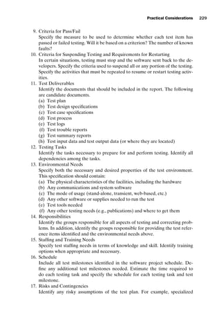 introtest CUUS047-Ammann ISBN 9780521880381 November 8, 2007 17:13 Char Count= 0
Practical Considerations 229
9. Criteria for Pass/Fail
Specify the measure to be used to determine whether each test item has
passed or failed testing. Will it be based on a criterion? The number of known
faults?
10. Criteria for Suspending Testing and Requirements for Restarting
In certain situations, testing must stop and the software sent back to the de-
velopers. Specify the criteria used to suspend all or any portion of the testing.
Specify the activities that must be repeated to resume or restart testing activ-
ities.
11. Test Deliverables
Identify the documents that should be included in the report. The following
are candidate documents.
(a) Test plan
(b) Test design specifications
(c) Test case specifications
(d) Test process
(e) Test logs
(f) Test trouble reports
(g) Test summary reports
(h) Test input data and test output data (or where they are located)
12. Testing Tasks
Identify the tasks necessary to prepare for and perform testing. Identify all
dependencies among the tasks.
13. Environmental Needs
Specify both the necessary and desired properties of the test environment.
This specification should contain:
(a) The physical characteristics of the facilities, including the hardware
(b) Any communications and system software
(c) The mode of usage (stand-alone, transient, web-based, etc.)
(d) Any other software or supplies needed to run the test
(e) Test tools needed
(f) Any other testing needs (e.g., publications) and where to get them
14. Responsibilities
Identify the groups responsible for all aspects of testing and correcting prob-
lems. In addition, identify the groups responsible for providing the test refer-
ence items identified and the environmental needs above.
15. Staffing and Training Needs
Specify test staffing needs in terms of knowledge and skill. Identify training
options when appropriate and necessary.
16. Schedule
Include all test milestones identified in the software project schedule. De-
fine any additional test milestones needed. Estimate the time required to
do each testing task and specify the schedule for each testing task and test
milestone.
17. Risks and Contingencies
Identify any risky assumptions of the test plan. For example, specialized
 