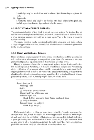 introtest CUUS047-Ammann ISBN 9780521880381 November 8, 2007 17:13 Char Count= 0
230 Applying Criteria in Practice
knowledge may be needed but not available. Specify contingency plans for
each.
18. Approvals
Specify the names and titles of all persons who must approve this plan, and
include space for them to sign and date the document.
6.5 IDENTIFYING CORRECT OUTPUTS
The main contribution of this book is set of coverage criteria for testing. But no
matter what coverage criterion is used, sooner or later one wants to know whether
a given program executes correctly on a given input. This is the oracle problem in
software testing.
The oracle problem can be surprisingly difficult to solve, and so it helps to have
a range of approaches available. This section describes several common approaches
to the oracle problem.
6.5.1 Direct Verification of Outputs
If you are lucky, your program will come with a specification, and the specification
will be clear as to what output accompanies a given input. For example, a sort pro-
gram should produce a permutation of its input in a specified order.
Having a human evaluate the correctness of a given output is often effective,
but is also expensive. Naturally, it is cheaper to automate this process. Automating
direct verification of the output, when possible, is one of the best methods of check-
ing program behavior. Below is an outline of a checker for sorting. Notice that the
checking algorithm is not another sorting algorithm. It is not only different, it is not
particularly simple. That is, writing output checkers can be hard.
Input: Structure S
Make copy T of S
Sort S
// Verify S is a permutation of T
Check S and T are of the same size
For each object in S
Check if object appears in S and T same number of times
// Verify S is ordered
For each index i but last in S
Check if S[i] = S[i+1]
Unfortunately, direct verification is not always possible. Consider a program that
analyzes Petri nets, which are useful for modeling processes with state. One output
of such analysis is the probability of being in any given state. It is difficult to look at
a given probability and assert that it is correct – after all, it is just a number. How
do you know if all of the digits are, in fact, the right ones? For Petri nets, the final
probabilities cannot easily be related back to the input Petri net.
 