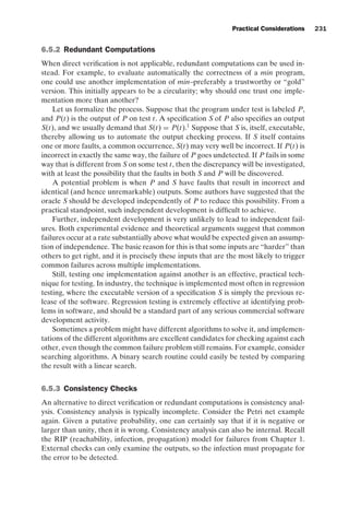 introtest CUUS047-Ammann ISBN 9780521880381 November 8, 2007 17:13 Char Count= 0
Practical Considerations 231
6.5.2 Redundant Computations
When direct verification is not applicable, redundant computations can be used in-
stead. For example, to evaluate automatically the correctness of a min program,
one could use another implementation of min–preferably a trustworthy or “gold”
version. This initially appears to be a circularity; why should one trust one imple-
mentation more than another?
Let us formalize the process. Suppose that the program under test is labeled P,
and P(t) is the output of P on test t. A specification S of P also specifies an output
S(t), and we usually demand that S(t) = P(t).1
Suppose that S is, itself, executable,
thereby allowing us to automate the output checking process. If S itself contains
one or more faults, a common occurrence, S(t) may very well be incorrect. If P(t) is
incorrect in exactly the same way, the failure of P goes undetected. If P fails in some
way that is different from S on some test t, then the discrepancy will be investigated,
with at least the possibility that the faults in both S and P will be discovered.
A potential problem is when P and S have faults that result in incorrect and
identical (and hence unremarkable) outputs. Some authors have suggested that the
oracle S should be developed independently of P to reduce this possibility. From a
practical standpoint, such independent development is difficult to achieve.
Further, independent development is very unlikely to lead to independent fail-
ures. Both experimental evidence and theoretical arguments suggest that common
failures occur at a rate substantially above what would be expected given an assump-
tion of independence. The basic reason for this is that some inputs are “harder” than
others to get right, and it is precisely these inputs that are the most likely to trigger
common failures across multiple implementations.
Still, testing one implementation against another is an effective, practical tech-
nique for testing. In industry, the technique is implemented most often in regression
testing, where the executable version of a specification S is simply the previous re-
lease of the software. Regression testing is extremely effective at identifying prob-
lems in software, and should be a standard part of any serious commercial software
development activity.
Sometimes a problem might have different algorithms to solve it, and implemen-
tations of the different algorithms are excellent candidates for checking against each
other, even though the common failure problem still remains. For example, consider
searching algorithms. A binary search routine could easily be tested by comparing
the result with a linear search.
6.5.3 Consistency Checks
An alternative to direct verification or redundant computations is consistency anal-
ysis. Consistency analysis is typically incomplete. Consider the Petri net example
again. Given a putative probability, one can certainly say that if it is negative or
larger than unity, then it is wrong. Consistency analysis can also be internal. Recall
the RIP (reachability, infection, propagation) model for failures from Chapter 1.
External checks can only examine the outputs, so the infection must propagate for
the error to be detected.
 