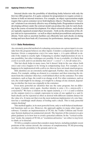 introtest CUUS047-Ammann ISBN 9780521880381 November 8, 2007 17:13 Char Count= 0
232 Applying Criteria in Practice
Internal checks raise the possibility of identifying faulty behavior with only the
first two (RI) properties. It is quite common for programmers to require certain re-
lations to hold on internal structures. For example, an object representation might
require that a given container never hold duplicate objects. Checking these “invari-
ant” relations is an extremely effective way of finding faults. Programmers trained in
developing software under the contract model can produce the code for such check-
ing in the course of normal development. For object-oriented software, such checks
are typically organized around object invariants – both on the abstraction of the ob-
ject and on its representation – as well as object method preconditions and postcon-
ditions. Tools such as assertion facilities can efficiently turn such checks on during
testing and turn them back off, if necessary for performance, during operation.
6.5.4 Data Redundancy
An extremely powerful method of evaluating correctness on a given input is to con-
sider how the program behaves on other inputs. Consider a computation of the sine
function. Given a computation sin(x) for some input x, it is quite difficult to de-
cide if the output is exactly right. Comparing to another implementation of sine is
one possibility, but other techniques are possible. If sine is available, it is likely that
cosine is as well, and it is an identity that sin(x)2
+ cos(x)2
= 1, for all values of x.
This last check helps in many cases, but it doesn’t help in the case where both
sin(x) and cos(x) happen to be wrong in compensating ways. For example, if cos
happens to be implemented with a call to sin, then we have not made much progress.
Still, identities are an extremely useful approach. Further, they often work with
classes. For example, adding an element to a container and then removing the ele-
ment from the container often has a well-defined effect on the container. For some
containers, such as bags, the result is no change at all. For other containers, such as
sets, the result might be no change, or it might be a change of one element, depend-
ing on whether the item was originally in the container.
Even more powerful are identities that use the same program, but on differ-
ent inputs. Consider sin(x) again. Another identity is sin(a + b) = sin(a)cos(b) +
cos(a)sin(b).2
We have a relation on the inputs (namely, a + b = x) and a relation
on the outputs (sin(x) is a simple expression in terms of sine applied to a and b).
Such checks can be repeated as often as desired with different random choices for
the value of a. It turns out that even the most malicious implementor of a sine func-
tion has a vanishingly small chance of fooling such a check. This is truly powerful
output checking!
This method applies, in its most powerful form, only to well-behaved mathemat-
ical functions such as sine. However, the approach applies to many other types of
software. Consider an implementation of TCAS, the Traffic Collision and Avoid-
ance System deployed on commercial aircraft. The function of this system is to give
pilots guidance as to how best to avoid a potential collision. In the “vertical resolu-
tion” mode, the outputs of TCAS, or “resolution advisories,” are either to stay level,
to climb, or to descend.
TCAS is a complex system that considers many factors, including multiple recent
positions of the various aircraft, the existence of complementary TCAS processing
on other aircraft, proximity to the ground, and so on.
 