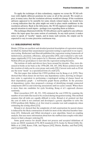 introtest CUUS047-Ammann ISBN 9780521880381 November 8, 2007 17:13 Char Count= 0
Practical Considerations 233
To apply the technique of data redundancy, suppose we rerun the TCAS soft-
ware with slightly different positions for some or all of the aircraft. We would ex-
pect, in many cases, that the resolution advisory would not change. If the resolution
advisory appeared to be unstable for some closely related inputs, we would have
a strong indication that the pilot might not wish to place much confidence in the
resolution advisory. Back in the laboratory, the TCAS engineers might want to pay
special attention to such inputs – perhaps even regarding them as failures.
The technique illustrated with the TCAS software can be applied to any software
where the input space has some notion of continuity. In any such system, it makes
sense to speak of “nearby” inputs, and in many such systems, the output can be
expected to vary in some piecewise continuous way.
6.6 BIBLIOGRAPHIC NOTES
Binder [33] has an excellent and detailed practical description of regression testing,
in which he claimed that unautomated regression testing is equivalent to no regres-
sion testing. Rothermel and Harrold published the regression testing framework of
inclusiveness, precision, efficiency, and generality [303], and evaluated a safe tech-
nique empirically [153]. Later papers by Li, Harman, and Hierons [208] and Xie and
Notkin [361] are good places to start into the regression testing literature.
The notions of stubs and drivers have been around for decades. They were dis-
cussed in books as far back as the 1970s [88, 104, 165, 249]. Beizer pointed out that
the creation of stubs can be error prone and costly [29]. Current tools such as JUnit
use the term “mock” as a specialized form of a stub [27].
The first paper that defined the CITO problem was by Kung et al. [197]. They
showed that when classes do not have any dependency cycles, deriving an integra-
tion order is equivalent to performing a topological sorting of classes based on
their dependency graph – a well-known graph theory problem. In the presence
of dependency cycles, they proposed a strategy of identifying strongly connected
components (SCCs) and removing associations until no cycles remain. When there
is more than one candidate for cycle breaking, Kung et al.’s approach chooses
randomly.
Most researchers [197, 48, 321, 329] estimated the cost CITO by counting the
number of test stubs that need to be created during integration testing. This method
assumes that all stubs are equally difficult to write. Briand et al. pointed out that
the cost of stubs is not constant and developed a genetic algorithm to solve the
CITO problem [44]. Malloy et al. first tried to consider test stub complexity when
estimating the testing effort [223].
Briand et al. showed that the complexity of stub construction for parent classes
is induced by the likely construction of stubs for most of the inherited member func-
tions [47]. Abdurazik and Offutt developed a new algorithm, based on coupling
analysis, that uses more information about how the stubbed class couples with other
classes to find a cheaper ordering [3].
Some good sources for details about test process and accepted definitions of
terms are IEEE standards [175], BCS standards [317], books by Hetzel [160], De-
Millo et al. [100], Kaner, Falk, and Nguyen [182], Dustin, Rashka, and Paul [109],
and Copeland [90].
 