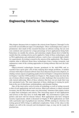 introtest CUUS047-Ammann ISBN 9780521880381 November 8, 2007 17:13 Char Count= 0
7
Engineering Criteria for Technologies
This chapter discusses how to engineer the criteria from Chapters 2 through 5 to be
used with several different types of technologies. These technologies have come to
prominence after much of the research literature in software testing, but are now
very common and account for a large percentage of new applications being built.
Sometimes we modify the criteria, and sometimes simply discuss how to build the
models that the existing criteria can be applied to. Some of these technologies, such
as Web applications and embedded software, tend to have extremely high reliabil-
ity requirements. So testing is crucial to the success of the applications. The chapter
explains what is different about these technologies from a testing viewpoint, and
summarizes some of the existing approaches to testing software that uses the tech-
nologies.
Object-oriented technologies became prominent in the mid-1990s and re-
searchers have spent quite a bit of time studying their unique problems. A number
of issues with object-oriented software have been discussed in previous chapters, in-
cluding various aspects of applying graph criteria in Chapter 2, integration mutation
in Chapter 5 and the CITO problem in Chapter 6. This chapter looks into how the
use of classes affects testing, and focuses on some challenges that researchers have
only started addressing. Most of these solutions that have not yet made their way
into automated tools. The most important of these challenges is testing for prob-
lems in the use of inheritance, polymorphism, and dynamic binding.
One of the most active areas in terms of technology as well as testing research
is that of web applications and web services. Most web software is object-oriented
in nature, but the Web allows some very interesting1
structures that require testers
to adapt their techniques and criteria. One interesting aspect of web applications
and services is that they have to work very well – the environment is quite com-
petitive and users will not tolerate failures. Web applications also have stringent
security requirements, which is discussed in Chapter 9. Web applications are built
with a particular type of graphical user interface, HTML running in a browser, but
testing general GUIs brings in additional complexities. Some of the ideas in this
chapter are still in the research and development stage, so may not be ready for
practical use.
235
 