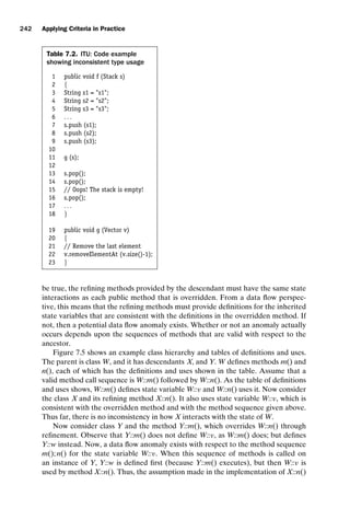 introtest CUUS047-Ammann ISBN 9780521880381 November 8, 2007 17:13 Char Count= 0
242 Applying Criteria in Practice
Table 7.2. ITU: Code example
showing inconsistent type usage
1 public void f (Stack s)
2 {
3 String s1 = s1;
4 String s2 = s2;
5 String s3 = s3;
6 . . .
7 s.push (s1);
8 s.push (s2);
9 s.push (s3);
10
11 g (s);
12
13 s.pop();
14 s.pop();
15 // Oops! The stack is empty!
16 s.pop();
17 . . .
18 }
19 public void g (Vector v)
20 {
21 // Remove the last element
22 v.removeElementAt (v.size()-1);
23 }
be true, the refining methods provided by the descendant must have the same state
interactions as each public method that is overridden. From a data flow perspec-
tive, this means that the refining methods must provide definitions for the inherited
state variables that are consistent with the definitions in the overridden method. If
not, then a potential data flow anomaly exists. Whether or not an anomaly actually
occurs depends upon the sequences of methods that are valid with respect to the
ancestor.
Figure 7.5 shows an example class hierarchy and tables of definitions and uses.
The parent is class W, and it has descendants X, and Y. W defines methods m() and
n(), each of which has the definitions and uses shown in the table. Assume that a
valid method call sequence is W::m() followed by W::n(). As the table of definitions
and uses shows, W::m() defines state variable W::v and W::n() uses it. Now consider
the class X and its refining method X::n(). It also uses state variable W::v, which is
consistent with the overridden method and with the method sequence given above.
Thus far, there is no inconsistency in how X interacts with the state of W.
Now consider class Y and the method Y::m(), which overrides W::n() through
refinement. Observe that Y::m() does not define W::v, as W::m() does; but defines
Y::w instead. Now, a data flow anomaly exists with respect to the method sequence
m(); n() for the state variable W::v. When this sequence of methods is called on
an instance of Y, Y::w is defined first (because Y::m() executes), but then W::v is
used by method X::n(). Thus, the assumption made in the implementation of X::n()
 
