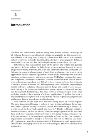 introtest CUUS047-Ammann ISBN 9780521880381 November 8, 2007 17:13 Char Count= 0
1
Introduction
The ideas and techniques of software testing have become essential knowledge for
all software developers. A software developer can expect to use the concepts pre-
sented in this book many times during his or her career. This chapter introduces the
subject of software testing by describing the activities of a test engineer, defining a
number of key terms, and then explaining the central notion of test coverage.
Software is a key ingredient in many of the devices and systems that pervade
our society. Software defines the behavior of network routers, financial networks,
telephone switching networks, the Web, and other infrastructure of modern life.
Software is an essential component of embedded applications that control exotic
applications such as airplanes, spaceships, and air traffic control systems, as well as
mundane appliances such as watches, ovens, cars, DVD players, garage door open-
ers, cell phones, and remote controllers. Modern households have over 50 proces-
sors, and some new cars have over 100; all of them running software that optimistic
consumers assume will never fail! Although many factors affect the engineering of
reliable software, including, of course, careful design and sound process manage-
ment, testing is the primary method that the industry uses to evaluate software un-
der development. Fortunately, a few basic software testing concepts can be used
to design tests for a large variety of software applications. A goal of this book is
to present these concepts in such a way that the student or practicing engineer can
easily apply them to any software testing situation.
This textbook differs from other software testing books in several respects.
The most important difference is in how it views testing techniques. In his land-
mark book Software Testing Techniques, Beizer wrote that testing is simple – all
a tester needs to do is “find a graph and cover it.” Thanks to Beizer’s insight, it
became evident to us that the myriad testing techniques present in the literature
have much more in common than is obvious at first glance. Testing techniques typ-
ically are presented in the context of a particular software artifact (for example, a
requirements document or code) or a particular phase of the lifecycle (for exam-
ple, requirements analysis or implementation). Unfortunately, such a presentation
obscures the underlying similarities between techniques. This book clarifies these
similarities.
3
 
