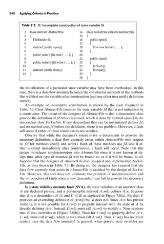 introtest CUUS047-Ammann ISBN 9780521880381 November 8, 2007 17:13 Char Count= 0
246 Applying Criteria in Practice
Table 7.3. IC: Incomplete construction of state variable fd
1 Class abstract AbstractFile 14 Class SocketFile extends AbstractFile
2 { 15 {
3 FileHandle fd; 16 public open()
4 17 {
5 abstract public open(); 18 fd = new Socket ( . . . );
6 19 }
7 public read() {fd.read ( . . . ); } 20
8 21 public close()
9 public write() {fd.write ( . . . ); } 22 {
10 23 fd.flush();
11 abstract public close(); 24 fd.close();
12 } 25 }
26 }
the initialization of a particular state variable may have been overlooked. In this
case, there is a data flow anomaly between the constructor and each of the methods
that will first use the variable after construction (and any other uses until a definition
occurs).
An example of incomplete construction is shown by the code fragment in
Table 7.3. Class AbstractFile contains the state variable fd that is not initialized by
a constructor. The intent of the designer of AbstractFile is that a descendant class
provide the definition of fd before it is used, which is done by method open() in the
descendant class SocketFile. If any descendant that can be instantiated defines fd,
and no method uses fd before the definition, there is no problem. However, a fault
will occur if either of these conditions is not satisfied.
Observe that while the designer’s intent is for a descendant to provide the
necessary definition, a data flow anomaly exists within AbstractFile with respect
to f d for methods read() and write(). Both of these methods use fd, and if ei-
ther is called immediately after construction, a fault will occur. Note that this
design introduces nondeterminism into AbstractFile since it is not known at de-
sign time what type of instance fd will be bound to, or if it will be bound at all.
Suppose that the designer of AbstractFile also designed and implemented Socket-
File, as also shown in Table 7.3. By doing so, the designer has ensured that the
data flow anomaly that exists in AbstractFile is avoided by the design of Socket-
File. However, this still does not eliminate the problem of nondeterminism and
the introduction of faults since a new descendant can fail to provide the necessary
definition.
In a state visibility anomaly fault (SVA), the state variables in an ancestor class
A are declared private, and a polymorphic method A::m() defines A::v. Suppose
that B is a descendant of A, and C of B, as depicted in Figure 7.8(a). Further, C
provides an overriding definition of A::m() but B does not. Since A::v has private
visibility, it is not possible for C::m() to properly interact with the state of A by
directly defining A::v. Instead, C::m() must call A::m() to modify v. Now suppose
that B also overrides m (Figure 7.8(b)). Then for C::m() to properly define A::v,
C::m() must call B::m(), which in turn must call A::m(). Thus, C::m() has no direct
control over the data flow anomaly! In general, when private state variables are
 