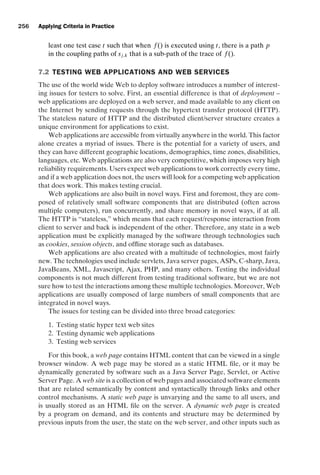 introtest CUUS047-Ammann ISBN 9780521880381 November 8, 2007 17:13 Char Count= 0
256 Applying Criteria in Practice
least one test case t such that when f () is executed using t, there is a path p
in the coupling paths of sj,k that is a sub-path of the trace of f ().
7.2 TESTING WEB APPLICATIONS AND WEB SERVICES
The use of the world wide Web to deploy software introduces a number of interest-
ing issues for testers to solve. First, an essential difference is that of deployment –
web applications are deployed on a web server, and made available to any client on
the Internet by sending requests through the hypertext transfer protocol (HTTP).
The stateless nature of HTTP and the distributed client/server structure creates a
unique environment for applications to exist.
Web applications are accessible from virtually anywhere in the world. This factor
alone creates a myriad of issues. There is the potential for a variety of users, and
they can have different geographic locations, demographics, time zones, disabilities,
languages, etc. Web applications are also very competitive, which imposes very high
reliability requirements. Users expect web applications to work correctly every time,
and if a web application does not, the users will look for a competing web application
that does work. This makes testing crucial.
Web applications are also built in novel ways. First and foremost, they are com-
posed of relatively small software components that are distributed (often across
multiple computers), run concurrently, and share memory in novel ways, if at all.
The HTTP is “stateless,” which means that each request/response interaction from
client to server and back is independent of the other. Therefore, any state in a web
application must be explicitly managed by the software through technologies such
as cookies, session objects, and offline storage such as databases.
Web applications are also created with a multitude of technologies, most fairly
new. The technologies used include servlets, Java server pages, ASPs, C-sharp, Java,
JavaBeans, XML, Javascript, Ajax, PHP, and many others. Testing the individual
components is not much different from testing traditional software, but we are not
sure how to test the interactions among these multiple technologies. Moreover, Web
applications are usually composed of large numbers of small components that are
integrated in novel ways.
The issues for testing can be divided into three broad categories:
1. Testing static hyper text web sites
2. Testing dynamic web applications
3. Testing web services
For this book, a web page contains HTML content that can be viewed in a single
browser window. A web page may be stored as a static HTML file, or it may be
dynamically generated by software such as a Java Server Page, Servlet, or Active
Server Page. A web site is a collection of web pages and associated software elements
that are related semantically by content and syntactically through links and other
control mechanisms. A static web page is unvarying and the same to all users, and
is usually stored as an HTML file on the server. A dynamic web page is created
by a program on demand, and its contents and structure may be determined by
previous inputs from the user, the state on the web server, and other inputs such as
 