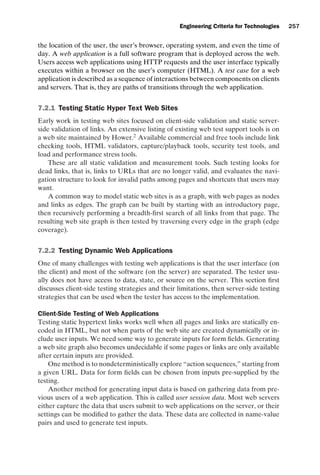 introtest CUUS047-Ammann ISBN 9780521880381 November 8, 2007 17:13 Char Count= 0
Engineering Criteria for Technologies 257
the location of the user, the user’s browser, operating system, and even the time of
day. A web application is a full software program that is deployed across the web.
Users access web applications using HTTP requests and the user interface typically
executes within a browser on the user’s computer (HTML). A test case for a web
application is described as a sequence of interactions between components on clients
and servers. That is, they are paths of transitions through the web application.
7.2.1 Testing Static Hyper Text Web Sites
Early work in testing web sites focused on client-side validation and static server-
side validation of links. An extensive listing of existing web test support tools is on
a web site maintained by Hower.2
Available commercial and free tools include link
checking tools, HTML validators, capture/playback tools, security test tools, and
load and performance stress tools.
These are all static validation and measurement tools. Such testing looks for
dead links, that is, links to URLs that are no longer valid, and evaluates the navi-
gation structure to look for invalid paths among pages and shortcuts that users may
want.
A common way to model static web sites is as a graph, with web pages as nodes
and links as edges. The graph can be built by starting with an introductory page,
then recursively performing a breadth-first search of all links from that page. The
resulting web site graph is then tested by traversing every edge in the graph (edge
coverage).
7.2.2 Testing Dynamic Web Applications
One of many challenges with testing web applications is that the user interface (on
the client) and most of the software (on the server) are separated. The tester usu-
ally does not have access to data, state, or source on the server. This section first
discusses client-side testing strategies and their limitations, then server-side testing
strategies that can be used when the tester has access to the implementation.
Client-Side Testing of Web Applications
Testing static hypertext links works well when all pages and links are statically en-
coded in HTML, but not when parts of the web site are created dynamically or in-
clude user inputs. We need some way to generate inputs for form fields. Generating
a web site graph also becomes undecidable if some pages or links are only available
after certain inputs are provided.
One method is to nondeterministically explore “action sequences,” starting from
a given URL. Data for form fields can be chosen from inputs pre-supplied by the
testing.
Another method for generating input data is based on gathering data from pre-
vious users of a web application. This is called user session data. Most web servers
either capture the data that users submit to web applications on the server, or their
settings can be modified to gather the data. These data are collected in name-value
pairs and used to generate test inputs.
 