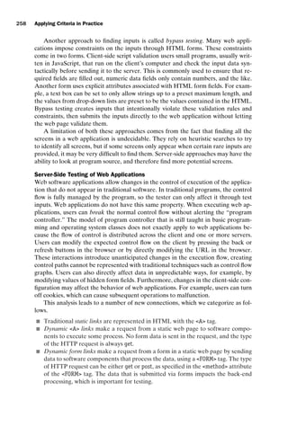 introtest CUUS047-Ammann ISBN 9780521880381 November 8, 2007 17:13 Char Count= 0
258 Applying Criteria in Practice
Another approach to finding inputs is called bypass testing. Many web appli-
cations impose constraints on the inputs through HTML forms. These constraints
come in two forms. Client-side script validation users small programs, usually writ-
ten in JavaScript, that run on the client’s computer and check the input data syn-
tactically before sending it to the server. This is commonly used to ensure that re-
quired fields are filled out, numeric data fields only contain numbers, and the like.
Another form uses explicit attributes associated with HTML form fields. For exam-
ple, a text box can be set to only allow strings up to a preset maximum length, and
the values from drop-down lists are preset to be the values contained in the HTML.
Bypass testing creates inputs that intentionally violate these validation rules and
constraints, then submits the inputs directly to the web application without letting
the web page validate them.
A limitation of both these approaches comes from the fact that finding all the
screens in a web application is undecidable. They rely on heuristic searches to try
to identify all screens, but if some screens only appear when certain rare inputs are
provided, it may be very difficult to find them. Server-side approaches may have the
ability to look at program source, and therefore find more potential screens.
Server-Side Testing of Web Applications
Web software applications allow changes in the control of execution of the applica-
tion that do not appear in traditional software. In traditional programs, the control
flow is fully managed by the program, so the tester can only affect it through test
inputs. Web applications do not have this same property. When executing web ap-
plications, users can break the normal control flow without alerting the “program
controller.” The model of program controller that is still taught in basic program-
ming and operating system classes does not exactly apply to web applications be-
cause the flow of control is distributed across the client and one or more servers.
Users can modify the expected control flow on the client by pressing the back or
refresh buttons in the browser or by directly modifying the URL in the browser.
These interactions introduce unanticipated changes in the execution flow, creating
control paths cannot be represented with traditional techniques such as control flow
graphs. Users can also directly affect data in unpredictable ways, for example, by
modifying values of hidden form fields. Furthermore, changes in the client-side con-
figuration may affect the behavior of web applications. For example, users can turn
off cookies, which can cause subsequent operations to malfunction.
This analysis leads to a number of new connections, which we categorize as fol-
lows.
 Traditional static links are represented in HTML with the A tag.
 Dynamic A links make a request from a static web page to software compo-
nents to execute some process. No form data is sent in the request, and the type
of the HTTP request is always get.
 Dynamic form links make a request from a form in a static web page by sending
data to software components that process the data, using a FORM tag. The type
of HTTP request can be either get or post, as specified in the method attribute
of the FORM tag. The data that is submitted via forms impacts the back-end
processing, which is important for testing.
 
