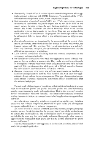 introtest CUUS047-Ammann ISBN 9780521880381 November 8, 2007 17:13 Char Count= 0
Engineering Criteria for Technologies 259
 Dynamically created HTML is created by web software components, which typ-
ically responds to the user with HTML documents. The contents of the HTML
documents often depend on inputs, which complicates analysis.
 State-dependent, dynamically created GUIs are HTML pages whose contents
and form are determined not just by inputs, but by part of the state on the
server, such as the date or time, the user, database contents, or session infor-
mation. The HTML documents can contain Javascript, which are of the web
application program that execute on the client. They can also contain links,
which determine the execution of the program. The Javascript and links may
be different at different times, which is how different users see different pro-
grams.
 Operational transitions are introduced by the user outside of the control of the
HTML or software. Operational transitions include use of the back button, the
forward button, and URL rewriting. This type of transition is new to web soft-
ware, very difficult to anticipate, and often leads to problems because they are
difficult for programmers to anticipate.
 Local software connections are among back-end software components on the
web server, such as method calls.
 Off-site software connections occur when web applications access software com-
ponents that are available at a remote site. They can be accessed by sending calls
or messages to software on another server, using HTTP or some other network
protocol. This type of connection, while powerful, is difficult to analyze because
the tester does not know much about the off-site software.
 Dynamic connections occur when new software components are installed dy-
namically during execution. Both the J2SE platform and .NET allow web appli-
cation to detect and use the new components. This type of connection is espe-
cially difficult to evaluate because the components are not available until after
the software is deployed.
The net result of these types of transitions is that traditional analysis structures
such as control flow graphs, call graphs, data flow graphs, and data dependency
graphs cannot accurately model web applications. That is, the program’s possible
flow of control cannot be known statically. These analysis structures are needed for
testing, thus new techniques are needed to model web applications to support these
activities.
An early attempt to develop tests for web applications tried to apply data flow
analysis to web software components. Definition-use pairs can be split among client
web pages and multiple server software components.
An atomic section is a section of HTML (possibly including scripting language
routines such as JavaScript) that has the property that if part of the section is sent
to a client, the entire section is. The atomic section allows web applications to be
modeled in the same way that basic blocks and control flow graphs allow non-web
applications to be modeled. Such graphs can then be used to implement the graph
criteria in Chapter 2.
Thus far, these ideas have only appeared in the research literature, and have not
made it to practical application.
 
