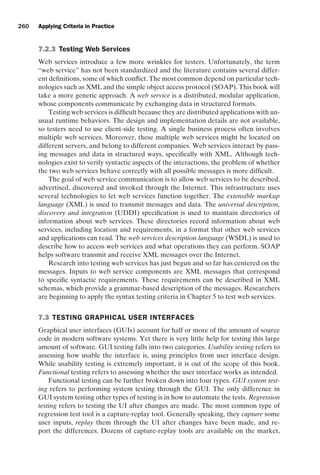 introtest CUUS047-Ammann ISBN 9780521880381 November 8, 2007 17:13 Char Count= 0
260 Applying Criteria in Practice
7.2.3 Testing Web Services
Web services introduce a few more wrinkles for testers. Unfortunately, the term
“web service” has not been standardized and the literature contains several differ-
ent definitions, some of which conflict. The most common depend on particular tech-
nologies such as XML and the simple object access protocol (SOAP). This book will
take a more generic approach. A web service is a distributed, modular application,
whose components communicate by exchanging data in structured formats.
Testing web services is difficult because they are distributed applications with un-
usual runtime behaviors. The design and implementation details are not available,
so testers need to use client-side testing. A single business process often involves
multiple web services. Moreover, these multiple web services might be located on
different servers, and belong to different companies. Web services interact by pass-
ing messages and data in structured ways, specifically with XML. Although tech-
nologies exist to verify syntactic aspects of the interactions, the problem of whether
the two web services behave correctly with all possible messages is more difficult.
The goal of web service communication is to allow web services to be described,
advertised, discovered and invoked through the Internet. This infrastructure uses
several technologies to let web services function together. The extensible markup
language (XML) is used to transmit messages and data. The universal description,
discovery and integration (UDDI) specification is used to maintain directories of
information about web services. These directories record information about web
services, including location and requirements, in a format that other web services
and applications can read. The web services description language (WSDL) is used to
describe how to access web services and what operations they can perform. SOAP
helps software transmit and receive XML messages over the Internet.
Research into testing web services has just begun and so far has centered on the
messages. Inputs to web service components are XML messages that correspond
to specific syntactic requirements. These requirements can be described in XML
schemas, which provide a grammar-based description of the messages. Researchers
are beginning to apply the syntax testing criteria in Chapter 5 to test web services.
7.3 TESTING GRAPHICAL USER INTERFACES
Graphical user interfaces (GUIs) account for half or more of the amount of source
code in modern software systems. Yet there is very little help for testing this large
amount of software. GUI testing falls into two categories. Usability testing refers to
assessing how usable the interface is, using principles from user interface design.
While usability testing is extremely important, it is out of the scope of this book.
Functional testing refers to assessing whether the user interface works as intended.
Functional testing can be further broken down into four types. GUI system test-
ing refers to performing system testing through the GUI. The only difference in
GUI system testing other types of testing is in how to automate the tests. Regression
testing refers to testing the UI after changes are made. The most common type of
regression test tool is a capture-replay tool. Generally speaking, they capture some
user inputs, replay them through the UI after changes have been made, and re-
port the differences. Dozens of capture-replay tools are available on the market,
 